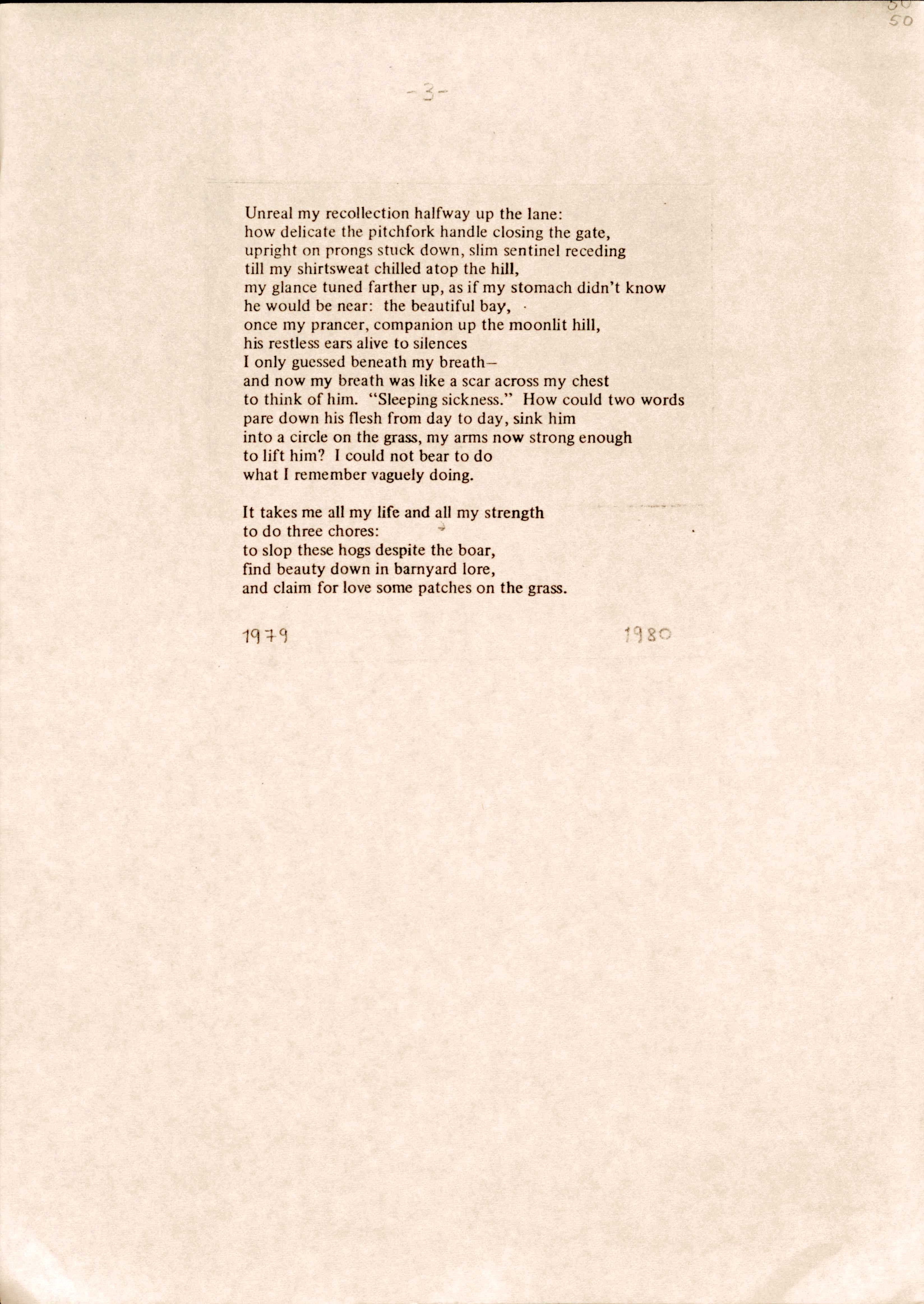 Unreal my recollection halfway up the lane:
how delicate the pitchfork handle closing the gate, 
upright on prongs stuck down, slim sentinel receding 
till my shirtsweat chilled atop the hill, 
my glance tuned farther up, as if my stomach didn't know 
he would be near: the beautiful bay,  
once my prancer, companion up the moonlit hill, 
his restless ears alive to silences 
I only guessed beneath my breath— 
and now my breath was like a scar across my chest 
to think of him. "Sleeping sickness." How could two words 
pare down his flesh from day to day, sink him 
into a circle on the grass, my arms now strong enough 
to lift him? I could not bear to do 
what I remember vaguely doing.

It takes me all my life and all my strength 
to do three chores:
to slop these hogs despite the boar, 
find beauty down in barnyard lore, 
and claim for love some patches on the grass.


1979           1980
