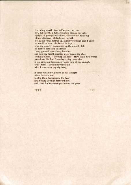 Unreal my recollection halfway up the lane:
how delicate the pitchfork handle closing the gate, 
upright on prongs stuck down, slim sentinel receding 
till my shirtsweat chilled atop the hill, 
my glance tuned farther up, as if my stomach didn't know 
he would be near: the beautiful bay,  
once my prancer, companion up the moonlit hill, 
his restless ears alive to silences 
I only guessed beneath my breath— 
and now my breath was like a scar across my chest 
to think of him. "Sleeping sickness." How could two words 
pare down his flesh from day to day, sink him 
into a circle on the grass, my arms now strong enough 
to lift him? I could not bear to do 
what I remember vaguely doing.

It takes me all my life and all my strength 
to do three chores:
to slop these hogs despite the boar, 
find beauty down in barnyard lore, 
and claim for love some patches on the grass.


1979           1980

