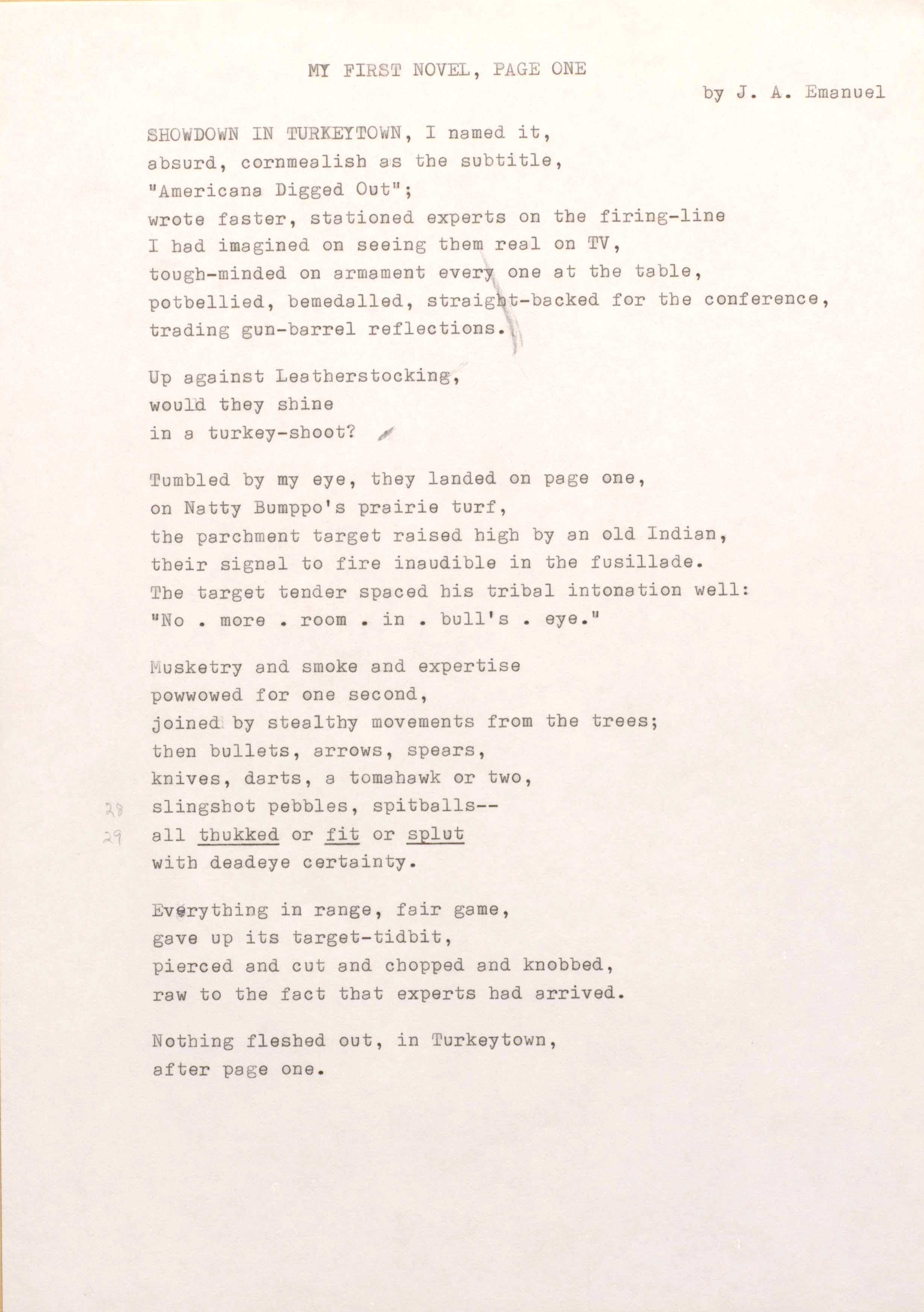 MY FIRST NOVEL, PAGE ONE 
by J. A. Emanuel

SHOWDOWN IN TURKEYTOWN, I named it, 
absurd, cornmealish as the subtitle,
"Americana Digged Out"; 
wrote faster, stationed experts on the firing-line 
I had imagined on seeing them real on TV, 
tough-minded on armament every one at the table, 
potbellied, bemedalled, straight-backed for the conference, 
trading gun-barrel reflections.

Up against Leatherstocking, 
would they shine 
in a turkey-shoot?  

Tumbled by my eye, they landed on page one, 
on Natty Bumppo's prairie turf, 
the parchment target raised high by an old Indian, 
their signal to fire inaudible in the fusillade. 
The target tender spaced his tribal intonation well: 
"No. more. room in. bull's. eye."

Musketry and smoke and expertise 
powwowed for one second, 
joined by stealthy movements from the trees; 
then bullets, arrows, spears, 
knives, darts, a tomahawk or two,  
slingshot pebbles, spitballs--
all thukked or fit or splut 
with deadeye certainty.

Everything in range, fair game, 
gave up its target-tidbit, 
pierced and cut and chopped end knobbed, 
raw to the fact that experts had arrived.

Nothing fleshed out, in Turkeytown, 
after page one.
