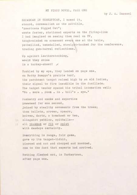 MY FIRST NOVEL, PAGE ONE 
by J. A. Emanuel

SHOWDOWN IN TURKEYTOWN, I named it, 
absurd, cornmealish as the subtitle,
"Americana Digged Out"; 
wrote faster, stationed experts on the firing-line 
I had imagined on seeing them real on TV, 
tough-minded on armament every one at the table, 
potbellied, bemedalled, straight-backed for the conference, 
trading gun-barrel reflections.

Up against Leatherstocking, 
would they shine 
in a turkey-shoot?  

Tumbled by my eye, they landed on page one, 
on Natty Bumppo's prairie turf, 
the parchment target raised high by an old Indian, 
their signal to fire inaudible in the fusillade. 
The target tender spaced his tribal intonation well: 
"No. more. room in. bull's. eye."

Musketry and smoke and expertise 
powwowed for one second, 
joined by stealthy movements from the trees; 
then bullets, arrows, spears, 
knives, darts, a tomahawk or two,  
slingshot pebbles, spitballs--
all thukked or fit or splut 
with deadeye certainty.

Everything in range, fair game, 
gave up its target-tidbit, 
pierced and cut and chopped end knobbed, 
raw to the fact that experts had arrived.

Nothing fleshed out, in Turkeytown, 
after page one.
