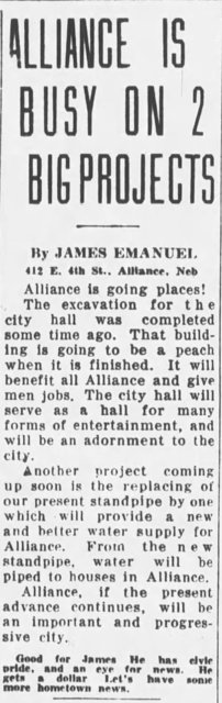 ALLIANCE IS BUSY ON 2 BIG PROJECTS  By JAMES EMANUEL 412 E. 4th St., Alliance, Neb  Alliance is going places! The excavation for the city hall was completed some time ago. That building is going to be a peach when it is finished. It will benefit all Alliance and give men jobs. The city hall will serve as a hall for many forms of entertainment, and will be an adornment to the city.  Another project coming up soon is the replacing of our present standpipe by one which will provide a new and better water supply for Alliance. From the new standpipe, water will be piped to houses in Alliance.  Alliance, if the present advance continues, will be an important and progressive city.  Good for James. He has civic pride, and an eye for news. He gets a dollar. Let’s have some more hometown news.