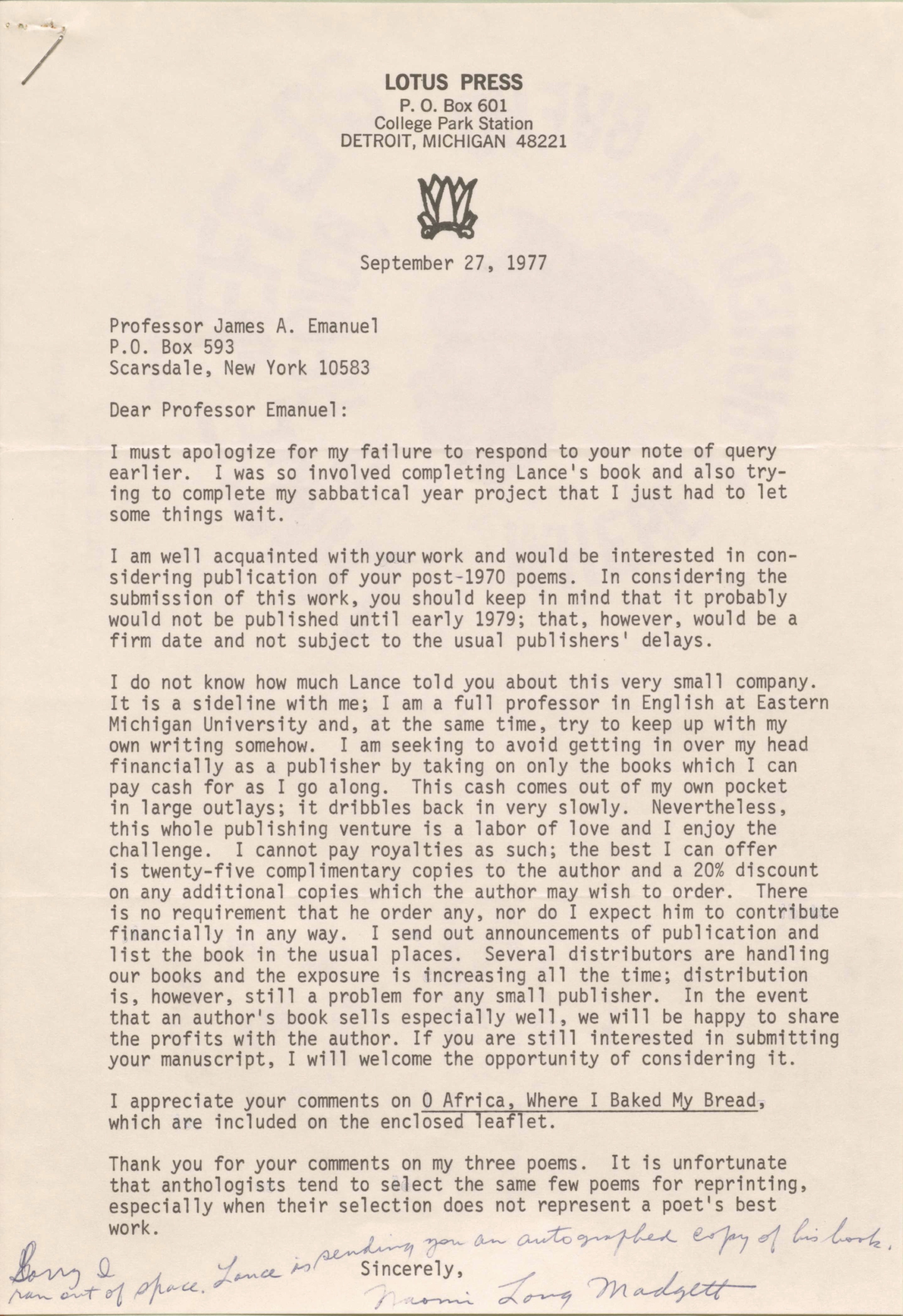 LOTUS PRESS
P. O. Box 601
College Park Station
DETROIT, MICHIGAN 48221

September 27,


Professor James A. Emanuel 
P.O. Box 593 
Scarsdale, New York 10583 

Dear Professor Emanuel: 

I must apologize for my failure to respond to your note of query 
earlier. I was so involved completing Lance's book and also try- 
ing to complete my sabbatical year project that I just had to let 
some things wait. 

I am well acquainted with your work and would be interested in con- 
sidering publication of your post-1970 poems. In considering the 
submission of this work, you should keep in mind that it probably 
would not be published until early 1979; that, however, would be a 
firm date and not subject to the usual publishers' delays. 

I do not know how much Lance told you about this very small company. 
It is a sideline with me; I am a full professor in English at Eastern 
Michigan University and, at the same time, try to keep up with my 
own writing somehow. I am seeking to avoid getting in over my head 
financially as a publisher by taking on only the books which I can 
pay cash for as I go along. This cash comes out of my own pocket 
in large outlays; it dribbles back in very slowly. Nevertheless, 
this whole publishing venture is a labor of love and I enjoy the 
challenge. I cannot pay royalties as such; the best I can offer 
is twenty-five complimentary copies to the author and a 20% discount 
on any additional copies which the author may wish to order. There 
is no requirement that he order any, nor do I expect him to contribute 
financially in any way. I send out announcements of publication and 
list the book in the usual places. Several distributors are handling 
our books and the exposure is increasing all the time; distribution 
is, however, still a problem for any small publisher. In the event 
that an author's book sells especially well, we will be happy to share 
the profits with the author. If you are still interested in submitting 
your manuscript, I will welcome the opportunity of considering it. 

I appreciate your comments on 0 Africa, Where I Baked My Bread, 
which are included on the enclose leaflet. 

Thank you for your comments on my three poems. It is unfortunate 
that anthologists tend to select the same few poems for reprinting, 
especially when their selection does not represent a poet's best 
work. 
        Sincerely, 
[Signature - Naomi Long Madgett]
Sorry I 
ran out of space. Lance is sending you an autographed copy of his book.

