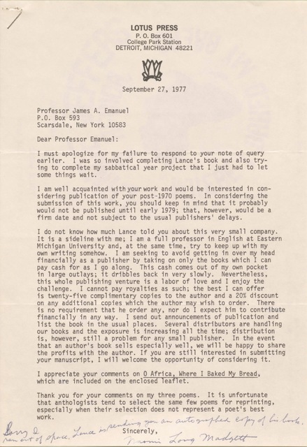 LOTUS PRESS
P. O. Box 601
College Park Station
DETROIT, MICHIGAN 48221

September 27,


Professor James A. Emanuel 
P.O. Box 593 
Scarsdale, New York 10583 

Dear Professor Emanuel: 

I must apologize for my failure to respond to your note of query 
earlier. I was so involved completing Lance's book and also try- 
ing to complete my sabbatical year project that I just had to let 
some things wait. 

I am well acquainted with your work and would be interested in con- 
sidering publication of your post-1970 poems. In considering the 
submission of this work, you should keep in mind that it probably 
would not be published until early 1979; that, however, would be a 
firm date and not subject to the usual publishers' delays. 

I do not know how much Lance told you about this very small company. 
It is a sideline with me; I am a full professor in English at Eastern 
Michigan University and, at the same time, try to keep up with my 
own writing somehow. I am seeking to avoid getting in over my head 
financially as a publisher by taking on only the books which I can 
pay cash for as I go along. This cash comes out of my own pocket 
in large outlays; it dribbles back in very slowly. Nevertheless, 
this whole publishing venture is a labor of love and I enjoy the 
challenge. I cannot pay royalties as such; the best I can offer 
is twenty-five complimentary copies to the author and a 20% discount 
on any additional copies which the author may wish to order. There 
is no requirement that he order any, nor do I expect him to contribute 
financially in any way. I send out announcements of publication and 
list the book in the usual places. Several distributors are handling 
our books and the exposure is increasing all the time; distribution 
is, however, still a problem for any small publisher. In the event 
that an author's book sells especially well, we will be happy to share 
the profits with the author. If you are still interested in submitting 
your manuscript, I will welcome the opportunity of considering it. 

I appreciate your comments on 0 Africa, Where I Baked My Bread, 
which are included on the enclose leaflet. 

Thank you for your comments on my three poems. It is unfortunate 
that anthologists tend to select the same few poems for reprinting, 
especially when their selection does not represent a poet's best 
work. 
        Sincerely, 
[Signature - Naomi Long Madgett]
Sorry I 
ran out of space. Lance is sending you an autographed copy of his book.
