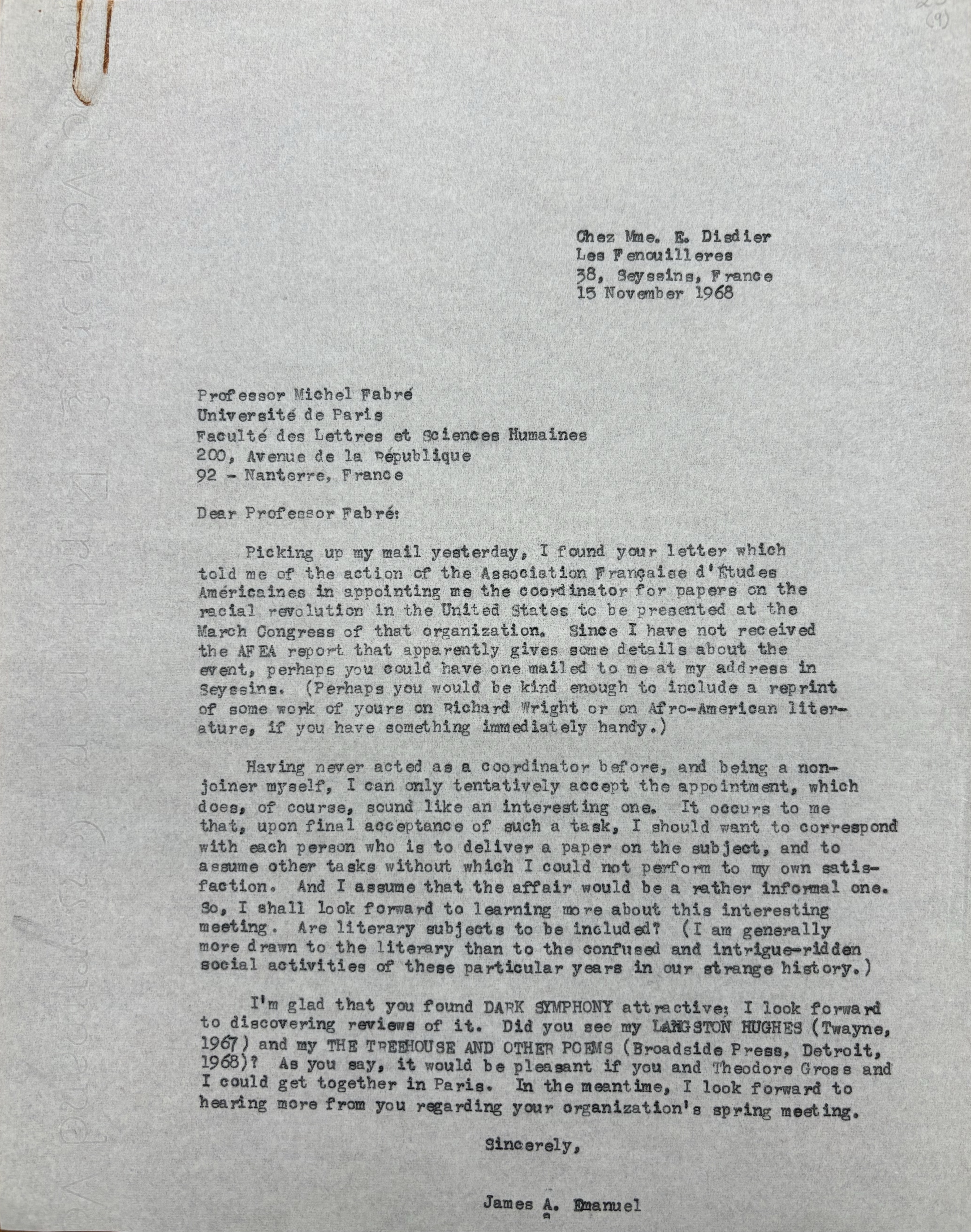       Chez Mme. E. Disdier
      Les Fenouilleres
      38, Seyssins, France
      15 November 1968


Professor Michel Fabré

Université de Paris
Faculté des Lettres et Sciences Huaimes
200, Avenue de la République
92 - Nanterre, France

Dear Professor Fabré

 Picking up my mail yesterday, I found your letter which
told me of the action of the Association Française d'Etudes
Américaines in appointing me the coordinator for papers on the
racial revolution in the United States to be presented at the
March Congress of that organization. Since I have not received
the AFEA report that apparently gives some details about the
event, perhaps you could have one mailed to me at my address in
Seyssins. (Perhaps you would be kind enough to include a reprint
of some work of yours on Richard Wright or on Afro-American liter-
ature, if you have something immediately handy). 

 Having never acted as a coordinator before, and being a non-
joiner myself, I can only tentatively accept the appointment, which
does, of course, sound like an interesting one. It occurs to me
that, upon final acceptance of such a task, I should want to correspond
with each person who is deliver a paper on the subject, and to
assume other tasks without which I could not perform to my own satis-
faction. And I assume that the affair would be a rather informal one.
So, I shall look forward to learning more about this interesting
meeting. Are literary subjects to be included? (I am generally 
more drawn to the literary than to the confused and intrigue-ridden
social activities of these particular years in our strange history.)

 I am glad that you found DARK SYMPHONY attractive; I look forward
to discovering reviews of it. Did you see my LANGSTON HUGHES (Twayne,
1967) and my THE TREEHOUSE AND OTHER POEMS (Broadside Press, Detroit,
1968)? As you say, it would be pleasant if you and Theodore Gross and
I could get together in Paris. In the meantime, I look forward to
hearing more from you regarding your organization's spring meeting.

      Sincerely,


      James A. Emanuel