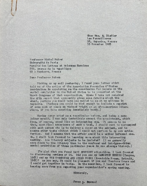       Chez Mme. E. Disdier
      Les Fenouilleres
      38, Seyssins, France
      15 November 1968


Professor Michel Fabré

Université de Paris
Faculté des Lettres et Sciences Huaimes
200, Avenue de la République
92 - Nanterre, France

Dear Professor Fabré

 Picking up my mail yesterday, I found your letter which
told me of the action of the Association Française d'Etudes
Américaines in appointing me the coordinator for papers on the
racial revolution in the United States to be presented at the
March Congress of that organization. Since I have not received
the AFEA report that apparently gives some details about the
event, perhaps you could have one mailed to me at my address in
Seyssins. (Perhaps you would be kind enough to include a reprint
of some work of yours on Richard Wright or on Afro-American liter-
ature, if you have something immediately handy). 

 Having never acted as a coordinator before, and being a non-
joiner myself, I can only tentatively accept the appointment, which
does, of course, sound like an interesting one. It occurs to me
that, upon final acceptance of such a task, I should want to correspond
with each person who is deliver a paper on the subject, and to
assume other tasks without which I could not perform to my own satis-
faction. And I assume that the affair would be a rather informal one.
So, I shall look forward to learning more about this interesting
meeting. Are literary subjects to be included? (I am generally 
more drawn to the literary than to the confused and intrigue-ridden
social activities of these particular years in our strange history.)

 I am glad that you found DARK SYMPHONY attractive; I look forward
to discovering reviews of it. Did you see my LANGSTON HUGHES (Twayne,
1967) and my THE TREEHOUSE AND OTHER POEMS (Broadside Press, Detroit,
1968)? As you say, it would be pleasant if you and Theodore Gross and
I could get together in Paris. In the meantime, I look forward to
hearing more from you regarding your organization's spring meeting.

      Sincerely,


      James A. Emanuel
