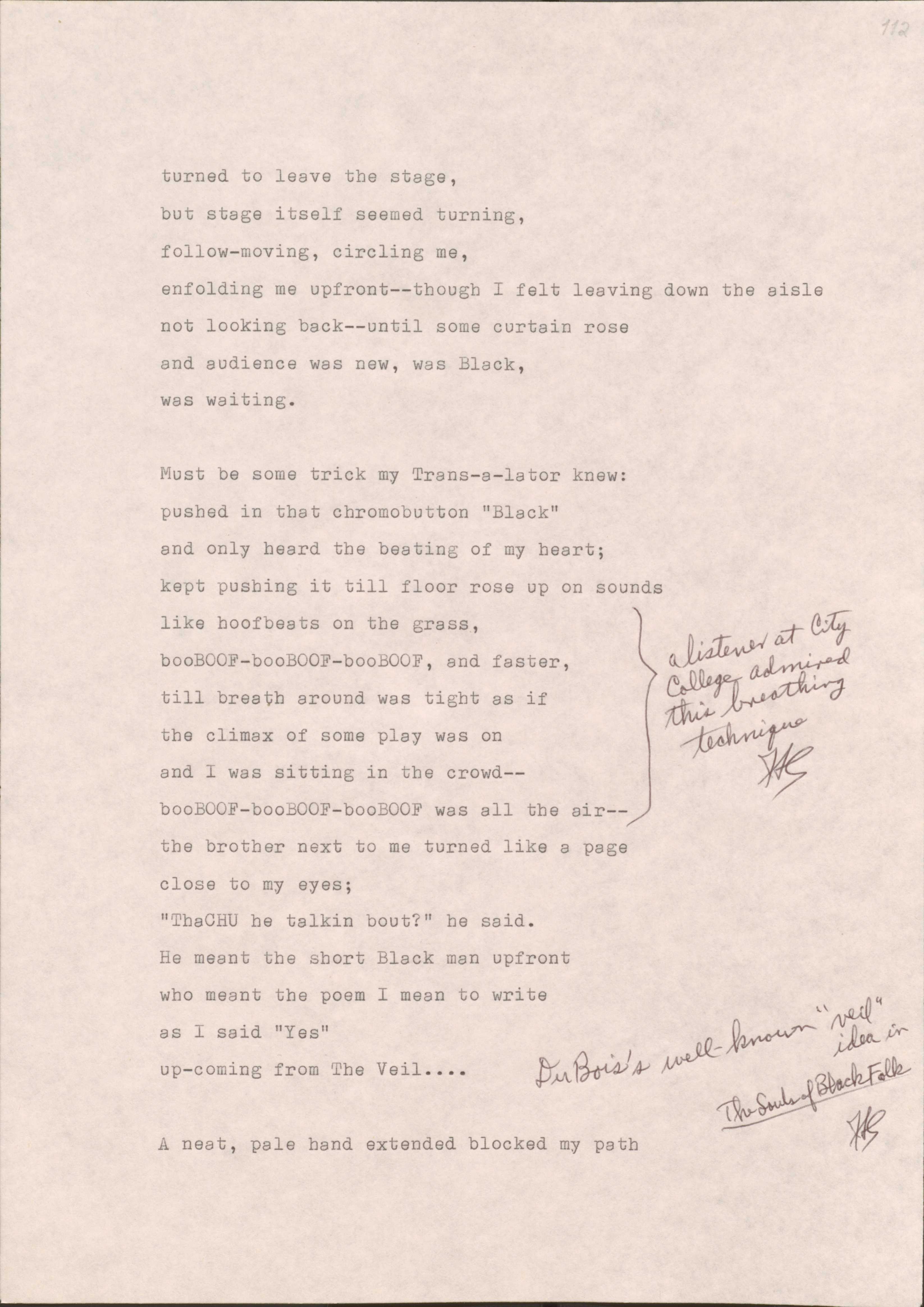 112

turned to leave the stage,
but stage itself seemed turning,
follow-moving, circling me,
enfolding me upfront--though I felt leaving down the aisle
not looking back--until some curtain roase
and audience was new, was Black,
was waiting.

Must be some trick my Trans-s-lator knew: 
pushed in that chromobutton “Black”
and only heard the beating of my heart;
kept pushing it till floor rose up on sounds
like hoofbeats on the grass,
booBOOF- booBOOF- booBOOF-, and faster,
till breath around was tight as if
the climax of some play was on
and I was sitting in the crowd--
booBOOF- booBOOF- booBOOF- as all in the air
[*A listener at City College admired this breathing technique.*]
The brother next to me turned like a page
close to my eyes;
“ThaCHU he was talking bout?” he said.
He meant the short Black man upfront
who meant the poem I mean to write
as I said “Yes”
up-coming from The Veil…
[*Du Bois’s well-known “veil” idea in The Souls of Black Folk.*]

A neat, pale hand extended blocked my path


