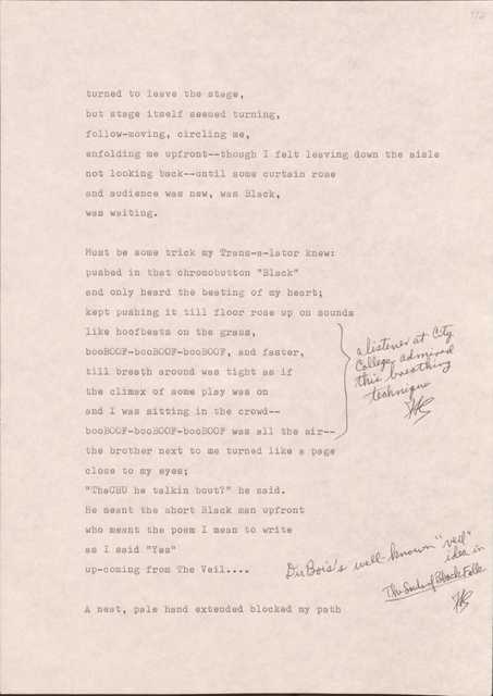 112

turned to leave the stage,
but stage itself seemed turning,
follow-moving, circling me,
enfolding me upfront--though I felt leaving down the aisle
not looking back--until some curtain roase
and audience was new, was Black,
was waiting.

Must be some trick my Trans-s-lator knew: 
pushed in that chromobutton “Black”
and only heard the beating of my heart;
kept pushing it till floor rose up on sounds
like hoofbeats on the grass,
booBOOF- booBOOF- booBOOF-, and faster,
till breath around was tight as if
the climax of some play was on
and I was sitting in the crowd--
booBOOF- booBOOF- booBOOF- as all in the air
[*A listener at City College admired this breathing technique.*]
The brother next to me turned like a page
close to my eyes;
“ThaCHU he was talking bout?” he said.
He meant the short Black man upfront
who meant the poem I mean to write
as I said “Yes”
up-coming from The Veil…
[*Du Bois’s well-known “veil” idea in The Souls of Black Folk.*]

A neat, pale hand extended blocked my path


