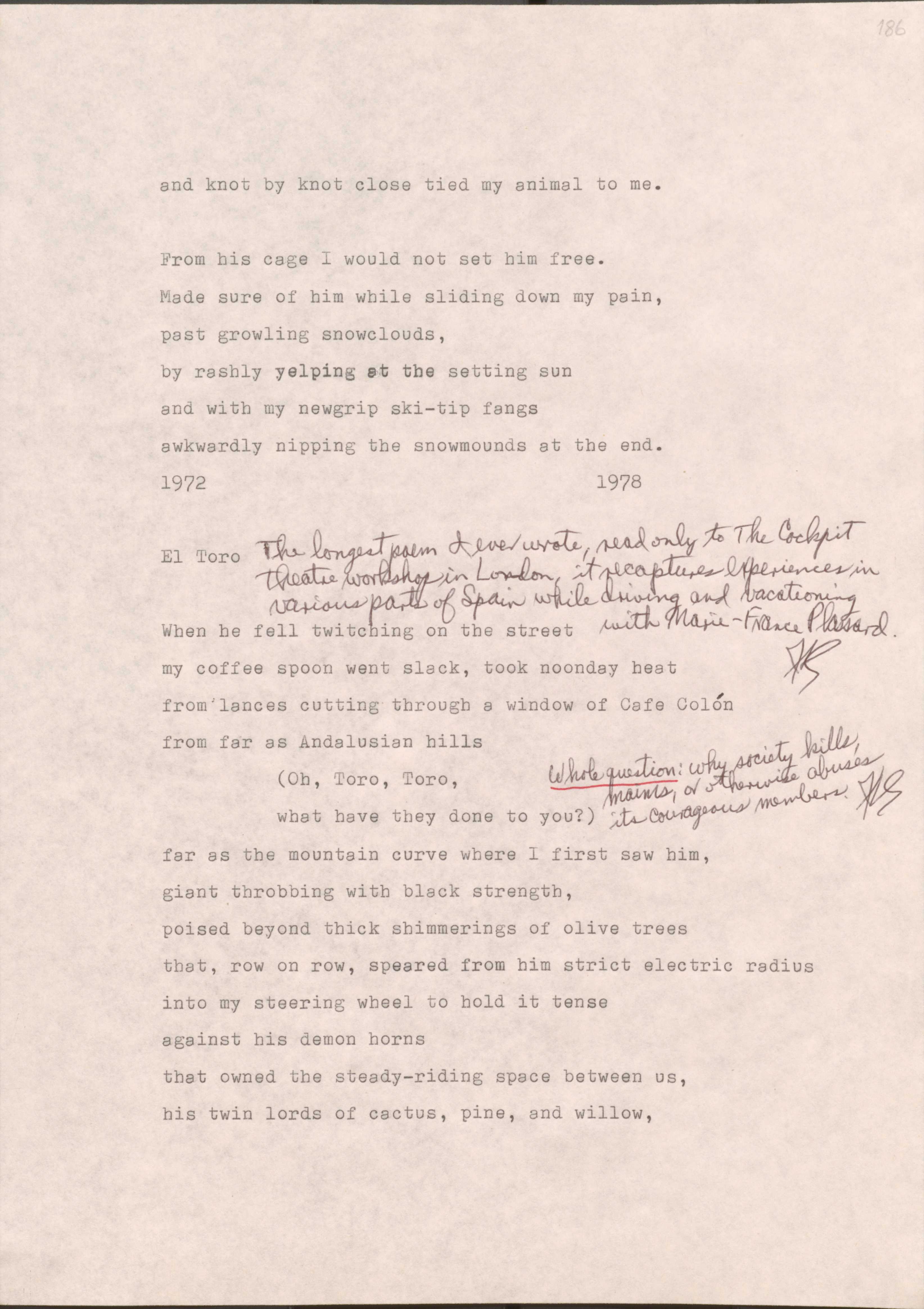 Made sure of him while sliding down my pain,
past growling snowclouds,
by rashly yelping at the setting sun
and with my newgrip ski-tip fangs
awkwardly nipping the snowmounds at the end.
1972                                                1978

El Toro
*The longest poem I ever wrote, read only to the Cockpit Theatre workshop in London, it recaptures experiences in various parts of Spain while driving and vacationing with Marie-France Plassard
When he fell twitching on the street
my coffee spoon went slack, took noonday heat
from lances cutting through a window of Cafe Colon
from far as Andalusian hills
     (Oh, Toro, Toro,
           what have they done to you?) 
     *Whole question: why society kills, maims, or otherwise abuses its courageous members. 
far as the mountain curve where I first saw him,
giant throbbing with black strength,
poised beyond thick shimmerings of olive trees
that, row on row, speared from him strict electric radius
into my steering wheel to hold it tense
against his demon horns
that owned the steady-riding space between us,
his twin lords of cactus, pine, and willow,
