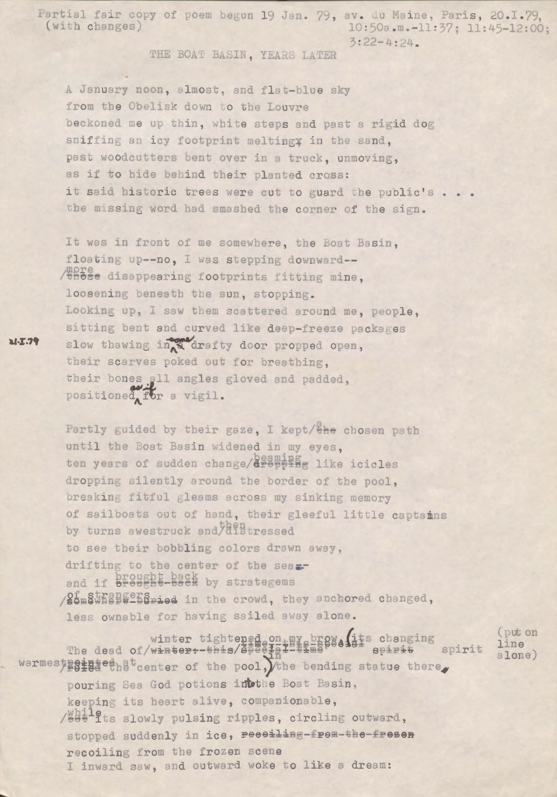 "Partial fair copy of poem begun 19 Jan. 79, av. Du Maine, Paris, 20.1.79, 10:50 a.m.—11:37; 11:45—12:00; 3:22—4:24 (with changes)   THE BOAT BASIN, YEARS LATER  A January moon, almost, and flat-blue sky from the Obelisk down to the Louvre beckoned me up thin, white steps and past a rigid dog sniffing an icy footprint melting in the sand, past woodcutters bent over in a truck, unmoving, as if to hide behind their planted cross: it said historic trees were cut to guard the public’s ... the missing word had smashed the corner of the sign.   It was in front of me somewhere, the Boat Basin, floating up-- no, I was stepping downward-- [those] more disappearing footprints fitting mine, loosening beneath the sun, stopping. Looking up, I saw them scattered around me, people sitting bent and curved like deep-freeze packages slow thawing in [a] some drafty door propped open, their scarves poked out for breathing, their bones all angles, gloved and padded, positioned as if for a vigil.  Partly guided by their gaze, I kept [the] a chosen path until the Boat Basin widened in my eyes, ten years of sudden changer [dropping] beaming like icicles dropping silently around the border of the pool, breaking fitful gleams across my sinking memory of sailboats out of hand, their gleeful little captains by turns awestruck and then distressed to see their bobbling colors drawn away, drifting to the center of the sea-- and if brought back by stratagems [somewhere buried] of strangers in the crowd, they anchored changed, less ownable for having sailed away alone.  The dead of [winter this [undecipherable] time] winter tightened by brow its changing spirit [undecipherable] warmest at the center of the pool [*put on line alone*] in the bending statue there pouring Sea God potions into the Boat Basin, keeping its heart alive, companionable, [but] while its slowly pulsing ripples, circling outward, stopped suddenly on ice, [recoiling from the frozen scene] recoiling from the frozen scene I inward saw, and outward woke to like a little dream:   "