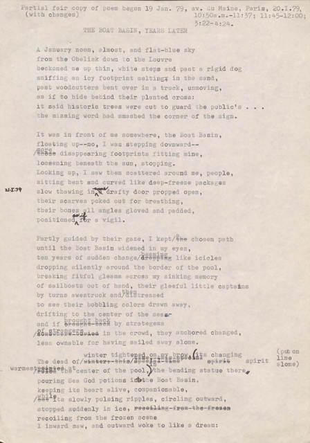 "Partial fair copy of poem begun 19 Jan. 79, av. Du Maine, Paris, 20.1.79, 10:50 a.m.—11:37; 11:45—12:00; 3:22—4:24 (with changes)   THE BOAT BASIN, YEARS LATER  A January moon, almost, and flat-blue sky from the Obelisk down to the Louvre beckoned me up thin, white steps and past a rigid dog sniffing an icy footprint melting in the sand, past woodcutters bent over in a truck, unmoving, as if to hide behind their planted cross: it said historic trees were cut to guard the public’s ... the missing word had smashed the corner of the sign.   It was in front of me somewhere, the Boat Basin, floating up-- no, I was stepping downward-- [those] more disappearing footprints fitting mine, loosening beneath the sun, stopping. Looking up, I saw them scattered around me, people sitting bent and curved like deep-freeze packages slow thawing in [a] some drafty door propped open, their scarves poked out for breathing, their bones all angles, gloved and padded, positioned as if for a vigil.  Partly guided by their gaze, I kept [the] a chosen path until the Boat Basin widened in my eyes, ten years of sudden changer [dropping] beaming like icicles dropping silently around the border of the pool, breaking fitful gleams across my sinking memory of sailboats out of hand, their gleeful little captains by turns awestruck and then distressed to see their bobbling colors drawn away, drifting to the center of the sea-- and if brought back by stratagems [somewhere buried] of strangers in the crowd, they anchored changed, less ownable for having sailed away alone.  The dead of [winter this [undecipherable] time] winter tightened by brow its changing spirit [undecipherable] warmest at the center of the pool [*put on line alone*] in the bending statue there pouring Sea God potions into the Boat Basin, keeping its heart alive, companionable, [but] while its slowly pulsing ripples, circling outward, stopped suddenly on ice, [recoiling from the frozen scene] recoiling from the frozen scene I inward saw, and outward woke to like a little dream:   "