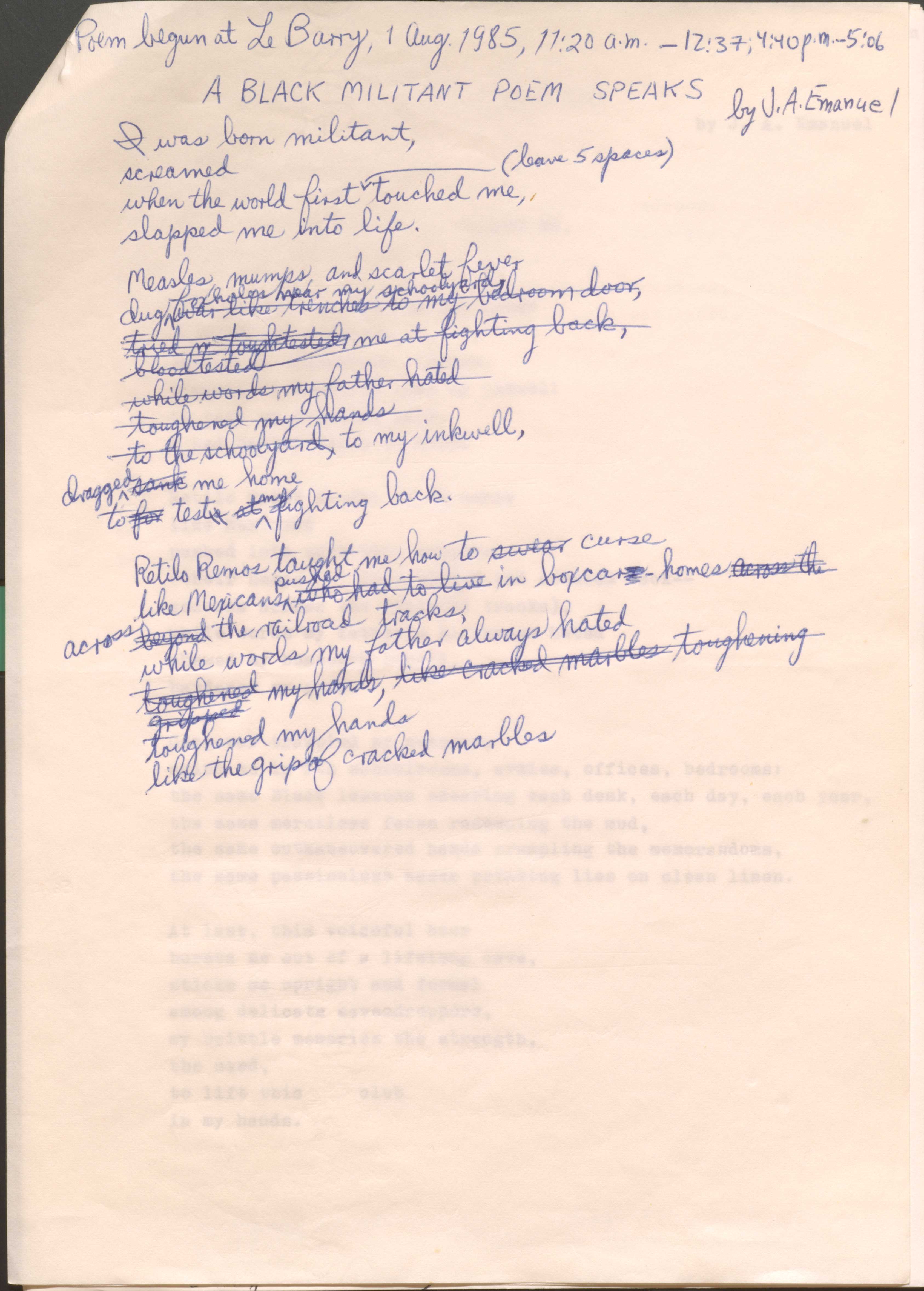 Poem begun at Le Barry, 1 Aug. 1985, 11:20 a.m.—12:37; 4:40 p.m.—5:05

A BLACK MILITANT POEM SPEAKS
by J. A. Emanuel

I was born militant,
screamed 
when the world first     [*leave 5 spaces*] touched me, 
slapped me into life.

Measles, mumps, and scarlet fever
dug [was like trenches to my bedroom door,]
foxholes near my schoolyard, 
[tried an tough tested me at fighting back,]
[blood tested
[while words my father hated]
[toughened my hands]
[to the schoolyard,] to my inkwell, 
[sank] dragged me home
to [for] test[s at] my fighting back.

Retilo Remos taught me how to [swear curse
like Mexicans pushed [who had to live] in boxcars homes [across the] across [beyond] the railroad tracks,
while words my father always hated
[toughened my hands, like cracked marbles toughening gripped] toughened my hands
like the grip of cracked marbles.
