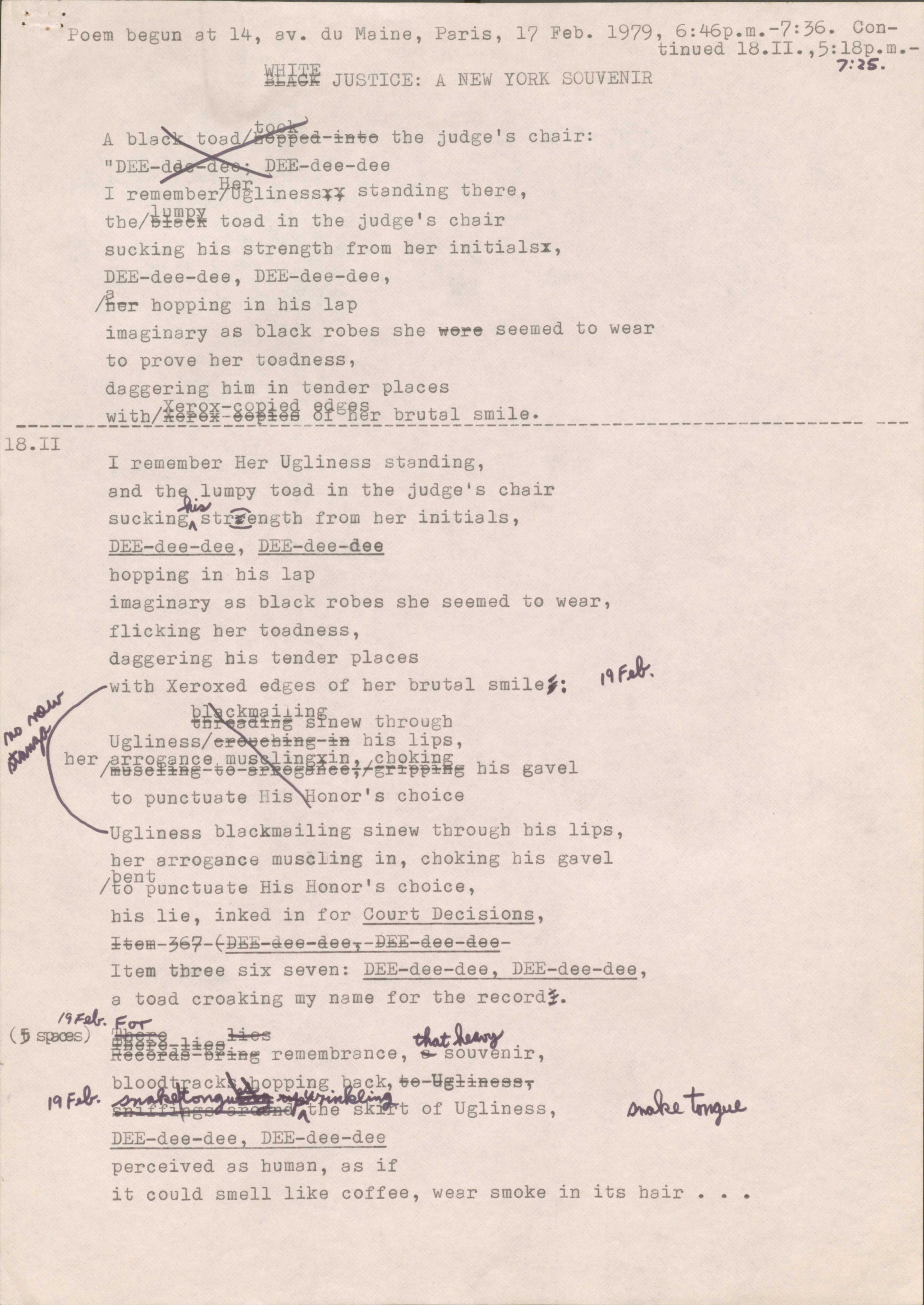 oem begun at 14, av. du Maine, Paris, 17 Feb. 1979, 6:46p.m.-7:36. Continued 18.II.,5:18p.m.- JUSTICE: A E YORKS UVENIR 7 :2s. toad t ,,ed-~H o tbe judge's chair: "D E-d · DEE-dee-dee I remember~flgliness~; standing there, tbe/i~~gi toad in tbe judge's chair sucking bis strength from her initialsx, DEE-dee-dee, DE -dee-dee, Ar bopping in bis lap imaginary as black robes she e~e seemed to wear to prove her toadness, daggering him in tender places _______ with/_ ~g~=g_! _~ _~i~~~~-£~~~~~-~~~~~: _________________ ___________ 18.II I remember Her Ugliness standing, and tb ~ umpy toad in the judge's chair sucking Ast@ngth from her initials, DE -dee-dee, DE-dee-dee bopping in bis lap imaginary as black robes she seemed to wear, flicking ber toadness, daggering his tender places itb Xeroxed edges of her brutal _uf bI ckmaiiiD ~/ tn aa~ s new through smile j; ~ Ugliness -3:B his lips, ber~/rmro~ se ance~mus xin, 1 cbokin %B -ve-e aee,r r~~~~ his gavel to punctuate n onor's choice Ugliness blackmailing sinew throu h his lips, her arrogance muscling in, choking his gavel /~5°~unctuate His Honor's choice, his lie, inked in for Court Decisions, ±~ ffi-369-t~ - -ee - aee 1 - -aee - aee- Item three six seven: DEE-dee-dee, DEE-dee-dee, a toad croaking my name for the record j . l'IF. !J.r.. (~ StBOO -:J.:i:es~ ,ca.t(ldANI ee faS-ef~B remembrance, ~ so□v~nir, J,. ~ opping _~ qk, e-Y !¼aeaaT lq f · ~ t of Ugliness, DEE-dee-dee, DEE-dee-dee perceived as human, as if it could smell like coffee, wear smoke in its hair •• •