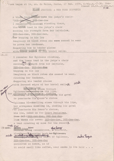 oem begun at 14, av. du Maine, Paris, 17 Feb. 1979, 6:46p.m.-7:36. Continued 18.II.,5:18p.m.- JUSTICE: A E YORKS UVENIR 7 :2s. toad t ,,ed-~H o tbe judge's chair: "D E-d · DEE-dee-dee I remember~flgliness~; standing there, tbe/i~~gi toad in tbe judge's chair sucking bis strength from her initialsx, DEE-dee-dee, DE -dee-dee, Ar bopping in bis lap imaginary as black robes she e~e seemed to wear to prove her toadness, daggering him in tender places _______ with/_ ~g~=g_! _~ _~i~~~~-£~~~~~-~~~~~: _________________ ___________ 18.II I remember Her Ugliness standing, and tb ~ umpy toad in the judge's chair sucking Ast@ngth from her initials, DE -dee-dee, DE-dee-dee bopping in bis lap imaginary as black robes she seemed to wear, flicking ber toadness, daggering his tender places itb Xeroxed edges of her brutal _uf bI ckmaiiiD ~/ tn aa~ s new through smile j; ~ Ugliness -3:B his lips, ber~/rmro~ se ance~mus xin, 1 cbokin %B -ve-e aee,r r~~~~ his gavel to punctuate n onor's choice Ugliness blackmailing sinew throu h his lips, her arrogance muscling in, choking his gavel /~5°~unctuate His Honor's choice, his lie, inked in for Court Decisions, ±~ ffi-369-t~ - -ee - aee 1 - -aee - aee- Item three six seven: DEE-dee-dee, DEE-dee-dee, a toad croaking my name for the record j . l'IF. !J.r.. (~ StBOO -:J.:i:es~ ,ca.t(ldANI ee faS-ef~B remembrance, ~ so□v~nir, J,. ~ opping _~ qk, e-Y !¼aeaaT lq f · ~ t of Ugliness, DEE-dee-dee, DEE-dee-dee perceived as human, as if it could smell like coffee, wear smoke in its hair •• •