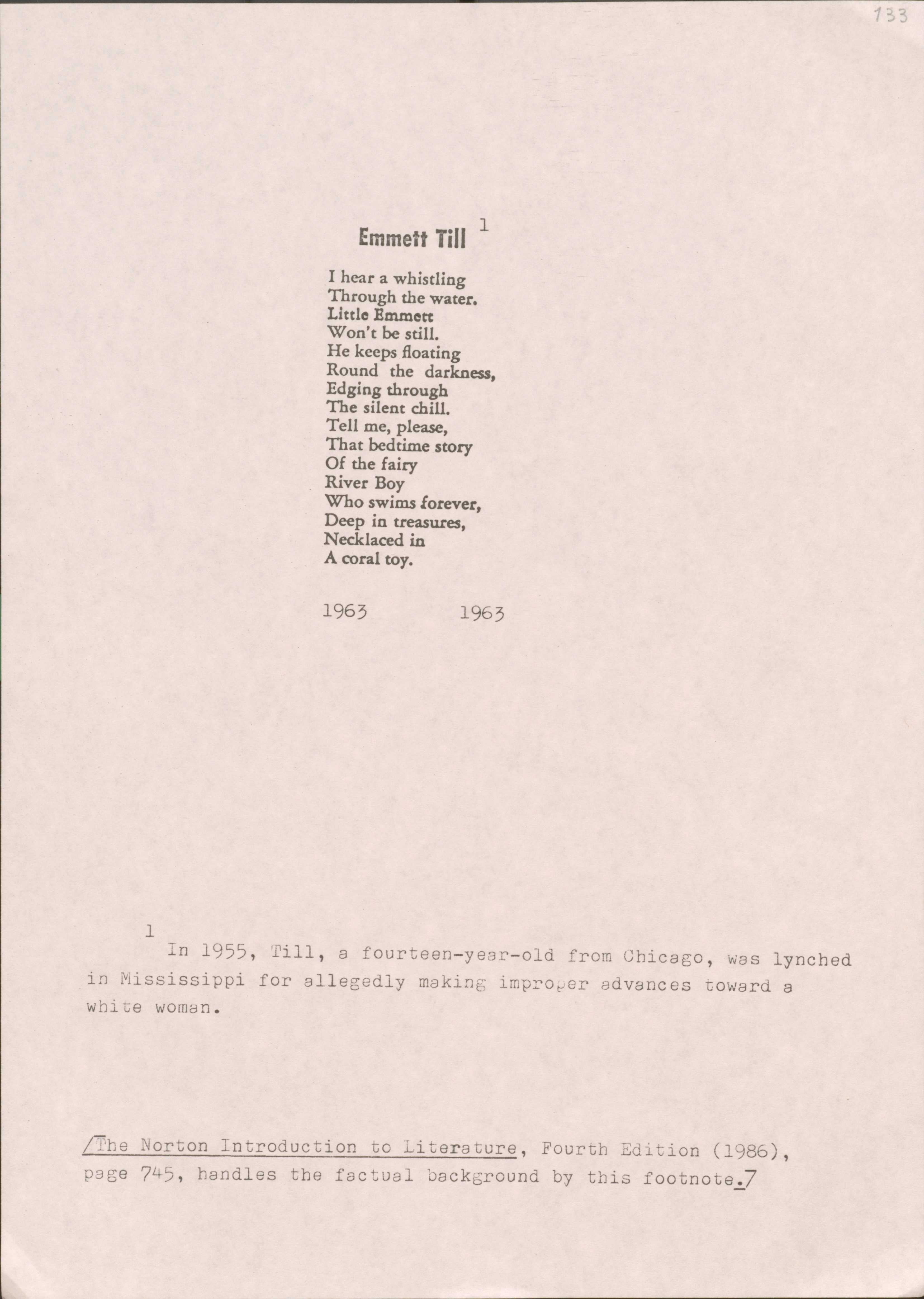 133

Emmett Till1

I hear a whistling
Through the water
Little Emmett
Won’t be still.
He keeps floating
Round the darkness,
Edging through
The silent chill.
Tell me, please,
That bedtime story
Of the fairy
River Boy
Who swims forever,
Deep in treasures,
Necklaced in
A coral toy.

1963
1963

1 In 1955, Till, a fourteen-year-old from Chicago, was lynched in Mississippi for allegedly making improper advances toward a white woman.

[The Norton Introduction to Literature, Fourth Edition (1986), page 745, handles the factual background by this footnote.]

