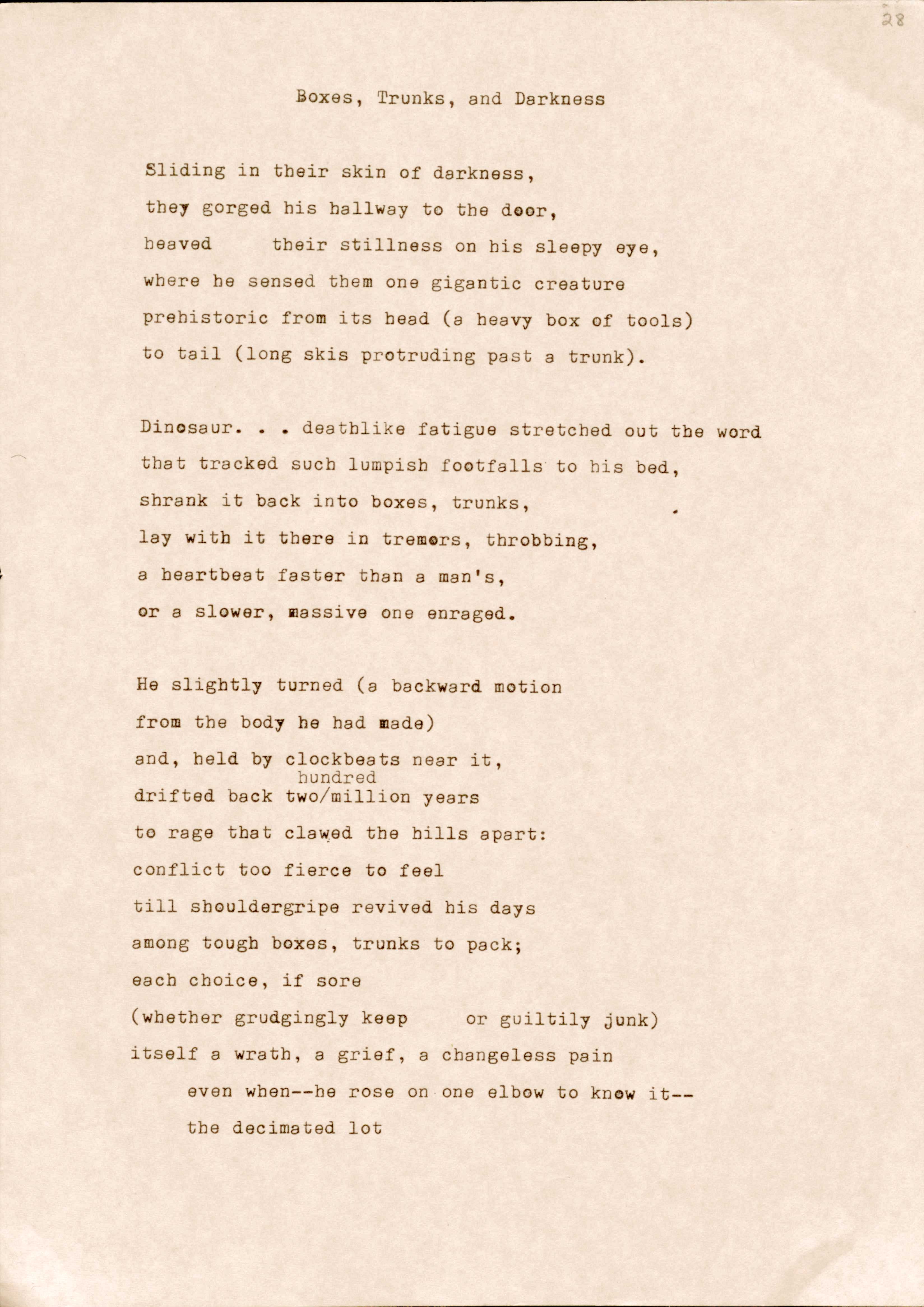 "Boxes, Trunks, and Darkness   Sliding in their skin of darkness, tbey gorged his hallway to the door, Heaved their stillness on his sleepy eye, where he sensed them one gigantic creature prehistoric from its head (a heavy box of tools) to tail (long skis protruding past a trunk).  Dinosaur...deathlike fatigue stretched out the word that tracked such lumpish footfalls to his bed, shrank it back into boxes, trunks, lay with it there in tremors, throbbing, a heartbeat faster than a man's, or a slower, massive one enraged.  He slightly turned (a backward motion from the body he had made) and, held by clockbeats near it, hundred drifted back two/million years to rage that clawed the hills apart: conflict too fierce to feel till shouldergripe revived his days among tough boxes, trunks to pack; each choice, if sore (whether grudgingly keep or guiltily junk) itself a wrath, a grief, a changeless pain even when--he rose on one elbow to know it-­ the decimated lot "