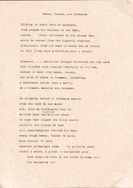 "Boxes, Trunks, and Darkness   Sliding in their skin of darkness, tbey gorged his hallway to the door, Heaved their stillness on his sleepy eye, where he sensed them one gigantic creature prehistoric from its head (a heavy box of tools) to tail (long skis protruding past a trunk).  Dinosaur...deathlike fatigue stretched out the word that tracked such lumpish footfalls to his bed, shrank it back into boxes, trunks, lay with it there in tremors, throbbing, a heartbeat faster than a man's, or a slower, massive one enraged.  He slightly turned (a backward motion from the body he had made) and, held by clockbeats near it, hundred drifted back two/million years to rage that clawed the hills apart: conflict too fierce to feel till shouldergripe revived his days among tough boxes, trunks to pack; each choice, if sore (whether grudgingly keep or guiltily junk) itself a wrath, a grief, a changeless pain even when--he rose on one elbow to know it-­ the decimated lot "