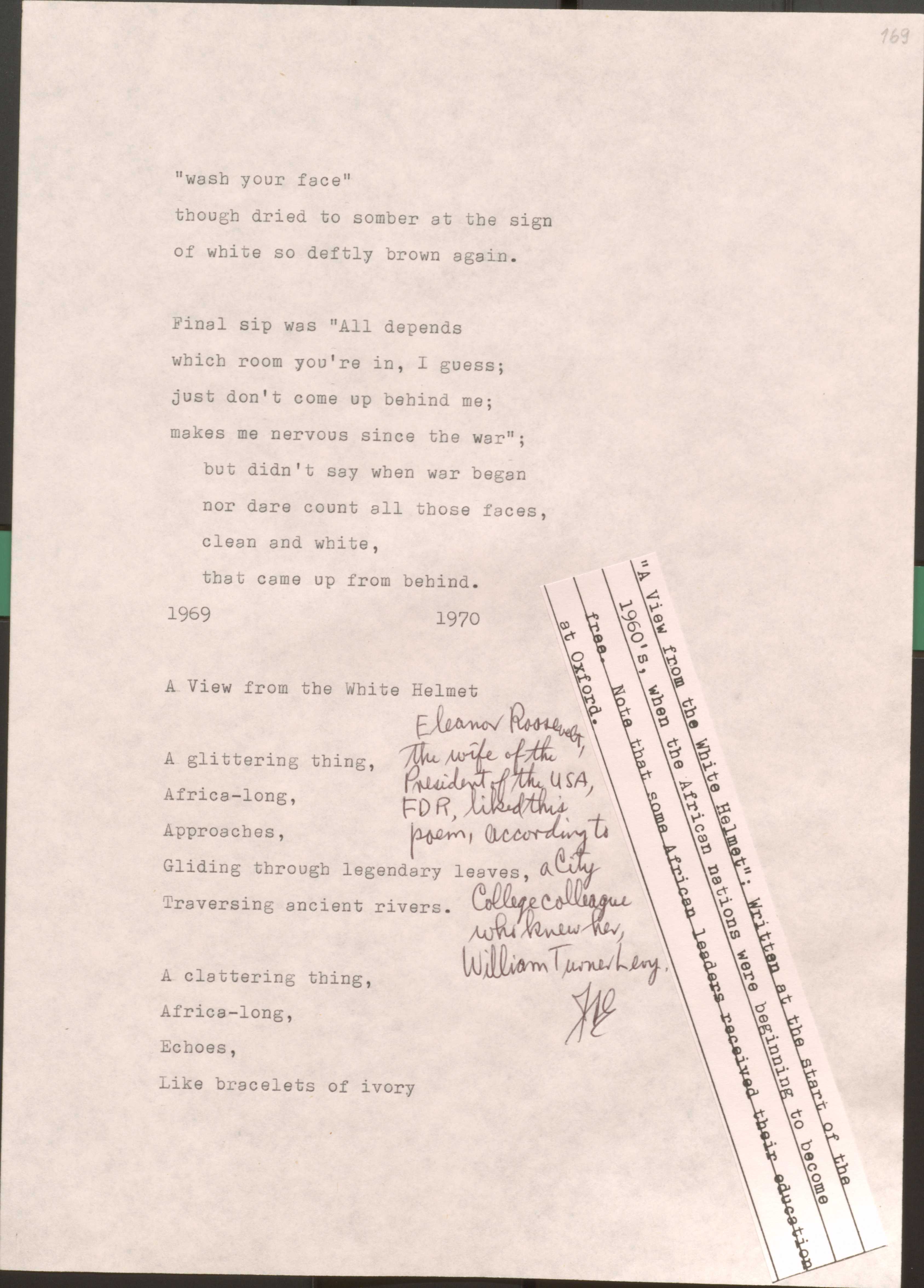 169

“wash your face”
though dried to somber at the sign
of white so deftly brown again.

Final sip was “All depends
which room you’re in I guess;
just don’t come up behind me;
makes me nervous since the war”; 
 but didn’t say when the war began
nor dare count all those faces,
clean and white,
that came up from behind

1969
1970

169

A View from the White Helmet

[*”A View from the White Helment”: Written at the start of the 1960’s, when the African nations were beginning to become free. Note that some African leaders received their education at oxford.*]

[*Eleanor Roosevelt, the wife of the President of the USA, FDR, liked this poem, according to a City College colleague who knew her, William Turner Levy.*]

A glittering thing,
Africa-long
Approaches,
Gliding through legendary leaves,
Traversing ancient rivers.

A clattering thing,
Africa-long
Echoes,
Like bracelets of ivory


