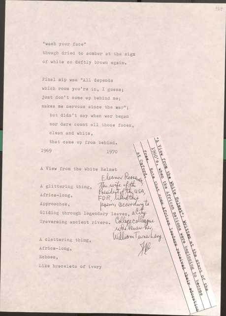 169

“wash your face”
though dried to somber at the sign
of white so deftly brown again.

Final sip was “All depends
which room you’re in I guess;
just don’t come up behind me;
makes me nervous since the war”; 
 but didn’t say when the war began
nor dare count all those faces,
clean and white,
that came up from behind

1969
1970

169

A View from the White Helmet

[*”A View from the White Helment”: Written at the start of the 1960’s, when the African nations were beginning to become free. Note that some African leaders received their education at oxford.*]

[*Eleanor Roosevelt, the wife of the President of the USA, FDR, liked this poem, according to a City College colleague who knew her, William Turner Levy.*]

A glittering thing,
Africa-long
Approaches,
Gliding through legendary leaves,
Traversing ancient rivers.

A clattering thing,
Africa-long
Echoes,
Like bracelets of ivory

