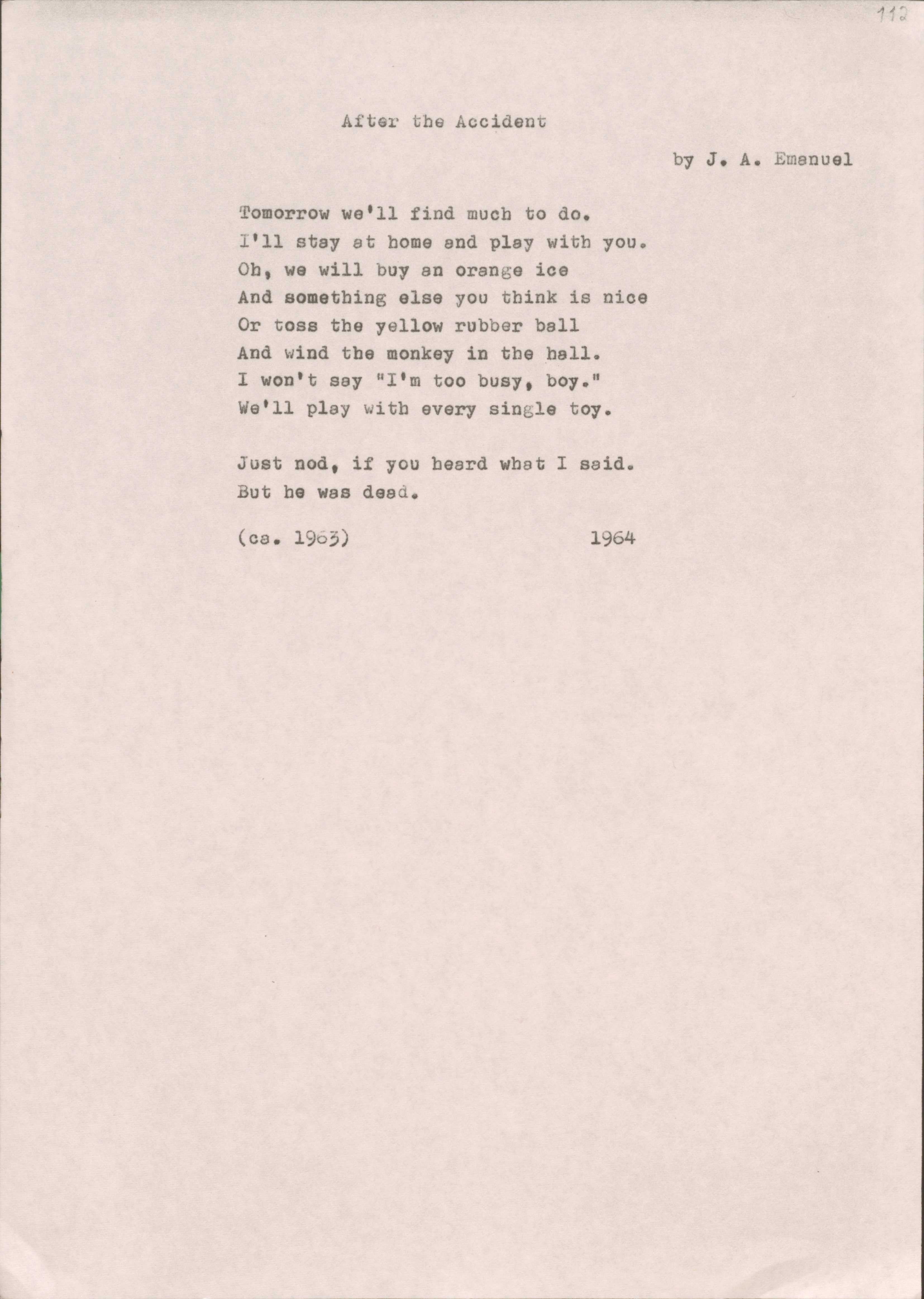 After the Accident
by J.A. Emanuel

Tomorrow we'll find much to do. I'll stay at home end play with you.Oh, we will buy an Orange ice
And something else you think is nice
Or toss the yellow rubber ball And wind the monkey in the hall. I won't say "I'm too busy, boy."
We'11 play with every single toy.

Just nod, if you heard what I said. But he was dead.
(ca.  1963) 1964