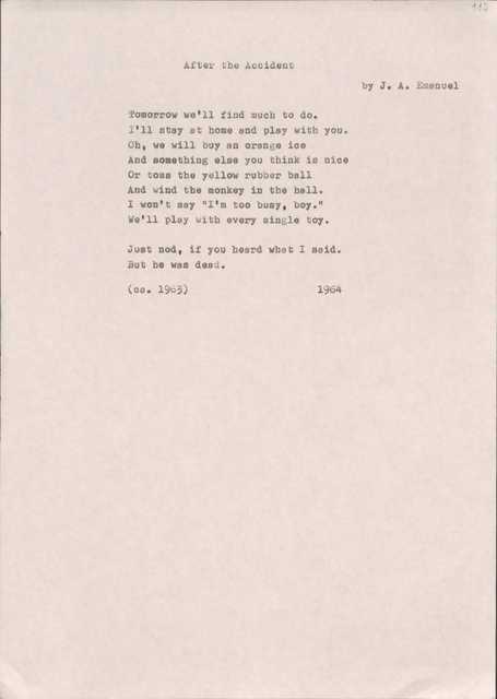 After the Accident
by J.A. Emanuel

Tomorrow we'll find much to do. I'll stay at home end play with you.Oh, we will buy an Orange ice
And something else you think is nice
Or toss the yellow rubber ball And wind the monkey in the hall. I won't say "I'm too busy, boy."
We'11 play with every single toy.

Just nod, if you heard what I said. But he was dead.
(ca.  1963) 1964