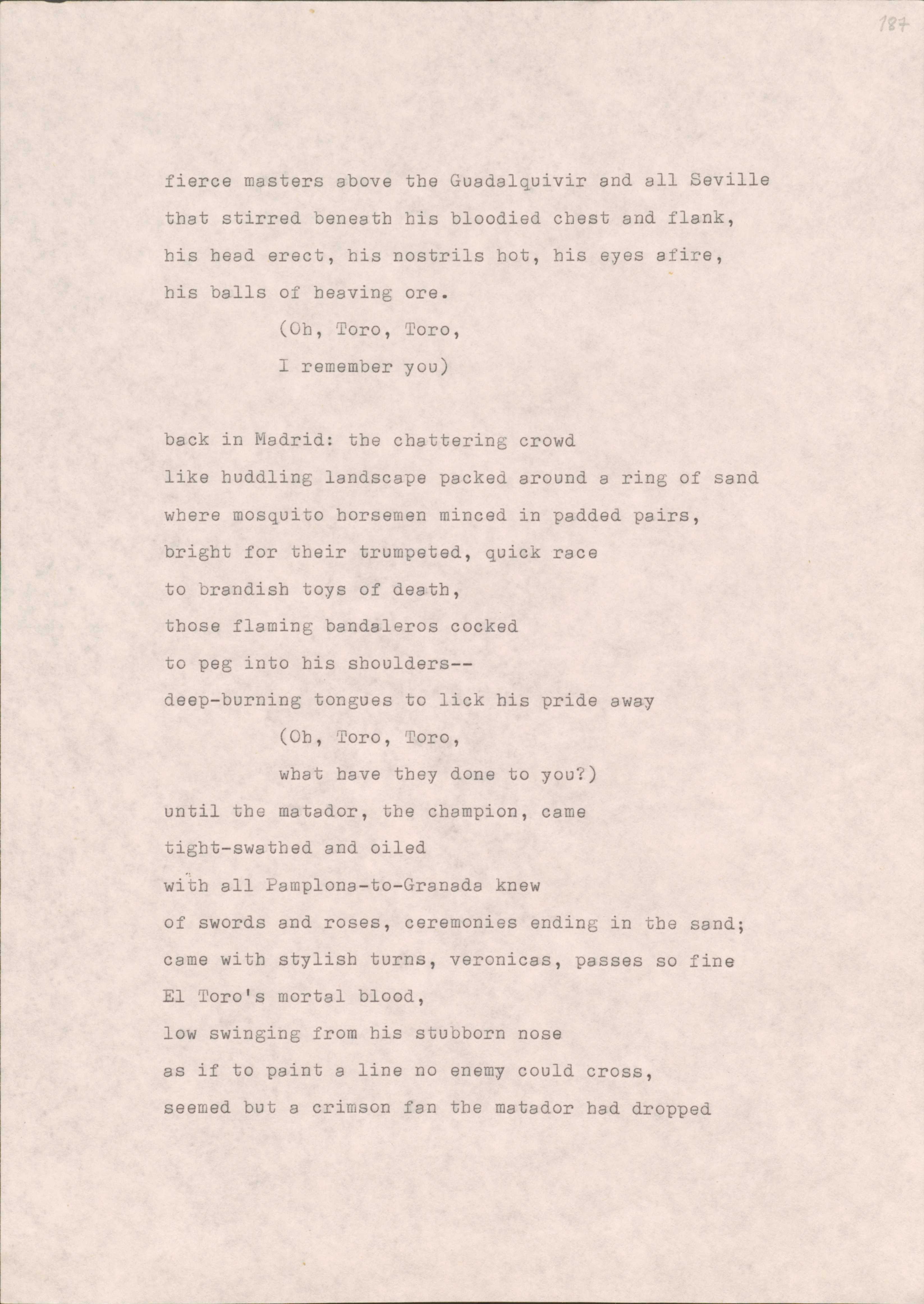 fierce masters above the Guadalquivir and ell Seville 
that stirred beneath his bloodied chest and flank, 
his head erect, his nostrils hot, his eyes afire, 
his balls of heaving ore.
(Oh, Toro, Toro,
I remember you)

back in Madrid: the chattering crowd 
like huddling landscape packed around a ring of sand 
where mosquito horsemen minced in padded pairs, 
bright for their trumpeted, quick race 
to brandish toys of death, 
those flaming bandaleros cocked 
to peg into his shoulders-- 
deep-burning tongues to lick his pride away
(Oh, noro, Toro, 
what have they done to you?) 
until the matador, the champion, came 
tight-swathed and oiled 
with all Pamplona-to-Granada knew 
of swords and roses, ceremonies ending in the sand; 
came with stylish turns, veronicas, passes so fine
El Toro's mortal blood, 
low swinging from his stubborn nose 
as if to paint a line no enemy could cross, 
seemed but a crimson fan the matador had dropped
