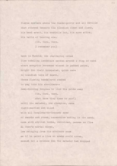 fierce masters above the Guadalquivir and ell Seville
that stirred beneath his bloodied chest and flank,
his head erect, his nostrils hot, his eyes afire,
his balls of heaving ore.
(Oh, Toro, Toro,
I remember you)
back in Madrid: the chattering crowd
like huddling landscape packed around a ring of sand
where mosquito horsemen minced in padded pairs,
bright for their trumpeted, quick race
to brandish toys of death,
those flaming bandaleros cocked
to peg into his shoulders--
deep-burning tongues to lick his pride away
(Oh, noro, Toro,
what have they done to you?)
until the matador, the champion, came
tight-swathed and oiled
with all Pamplona-to-Granada knew
of swords and roses, ceremonies ending in the sand;
came with stylish turns, veronicas, passes so fine
El Toro's mortal blood,
low swinging from his stubborn nose
as if to paint a line no enemy could cross,
seemed but a crimson fan the matador had dropped