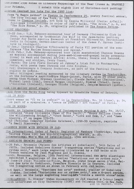 Christmas 1998 Notes on Literary Happenings of the Year (James A. EMANUEL)  Dear Friends, I submit this eighth list of Christmas-card padding:  Entries learned too late for the 1997 list:  Poem "A Negro Author" in Poetry in Performance 25, poetry festival annual, The City College of New York, p. 109.  Poems in Chemins Croises, art book by Ksenia Milicevic (Paris: ArTmil): full-page illustrations in color of JAE 1s haiku, "The Bride," p. 6, and "The Blue Horse," p. 26, originally published in The Kenyon Review.  POETRY READINGS:  19-22 Jan.: U.S. Embassy-sponsored tour of Germany (University Club in Bonn, accompanied by trombonist Joe Wulf in the jazz-haiku portion; Center for North America Research at Frankfurt University; Deutschland Radio in Cologne; German-American Center of the James F. Byrnes Institute in Stuttgart).  30 Jan.: Institut Charles V/University of Paris VII portion of the conference "The Harlem Rennaissance and Beyond."  10-21 Feb.: U.S. Embassy-sponsored tour (with saxophonist Chansse Evanns as musical accompanist during jazz-and-blues-and-gospel haiku presentations) in West and Central Africa: Accra, Ghana; Douala and Yaounde, Cameroon; and Abidjan, Ivory Coast.  22 March: The Live Poets Society at Johnny's Irish Pub in Montmartre, Paris, with poets Gwen Strauss and John Kliphan.  5 May: Shakespeare & Company Bookstore, as part of the Festival francoanglais de poesie.  5 Dec.: bilingual reading sponsored by the literary review La Traductiere at the Sorbonne's Amphitheatre Edgar-Quinet, Paris, with 23 other poets, among them Michael Brannan (Australia), Claude Darbellay (Switzerland), Michael Lynch (USA), Garald Mangan (Scotland), Nimrod (Tchad), Derry O' Sullivan (Ireland), Georges Thines (Belgium), Jacques Rancourt (Quebec).  BOOK (in galley proof stage):  JAZZ from the Haiku King being typeset by Broadside Press of Detroit .  PROSE IN BOOK:  Short essay on "Ou va la poesie? " in La Traduc tie re, No. 16 (June), p. 34, as part of a symposium. A "revue de pofsie -- art visuel" in Paris.  POEMS IN BOOKS:  Frank: An International Journal of Contemporary Writing & Art, No. 16/17, contains "Dizzy Gillespie (News of His Death)," "Sonny Rolli n s ( Under the Williamsburg Bridge)," "Chet Baker," "Love and Sex, I," and "Dame Gravity, I" on pages 172-73-  MCAD (National Computer Systems database), 1998-99 version, reprints "A Small Discovery." • •  REFERENCEBOOKS WITH ENTRIES ON JAE:  The International Order of Merit: Reister of Members (Cambridge, England: e rose ress t bas bio-bibliographical s etch, p. 25.  International Who's Who of Intellectuals, 13th edition .  ART EXHIBITS SHOWING JAE POEMS:  5-28 Feb.: Brussels (Maison des Artistes at Anderlecht), 54th Salon of JECTA. Included Godelieve Simons 1 5-engraving series ."Variations sur un rythme noir, 11 each large engraving illustrated by a JAE haiku with French versions by Jean Migrenne and G. Simons.  March: Mouscron, Belgium, 13th Festival interns tional des Arts plastiques exhibited 3 engravings of the series "Variations sur un rythme noir."  20 June-19 July: Villers-la-Ville, Belgium, 102nd Grand salon d'ete, Maison des Arts du Goddiarch, Premiere Biennale de la Gravure. Included the 5-engraving series as shown in February with JAE haiku.  5-6 Sept.: Brussels, "Sentiers des arts" :weekend, atelier of Godelieve Simons. Included "Variations sur un rythme noir," now a 6-part series, as well as the large engraving bearing JAE's "Inside a smootb stone" haiku.  MISCELLANEOUS: G. Simons I video documentary on JAE reached a, 5-hour length with interviews at City University (CONY) and Columbia; Univ. in New York, and in Denver, Colo.