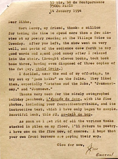55 bis, bd du Montparnasse
75006 PARIS
14 January 1994
Dear Bibbs
Hart Leroy, my friend, thanks a million
for taking the time to spend more than a few min-
utes at my poetry reading at The Village Voice on
Tuesday. After you left, the show went on very
well, and parts of the audience came forth to say
good woods and spend good money after I relaxed
into the chair. (Brought eleven books, took back
home three, having disposed of three copies of
the fat guy, Whole Grain.)
I decided, near the end of my offerings, to
try out my "jazz haiku" on the folks. They liked
them, especially "Satchmo and the Duke," "Jazzanet-
omy," and "Jazznews."
Thanks very much for the nicely autographed
holiday jazzbook, L'épopéo du jazz, with its
fine photos, including your fouratthestartinB&W, and its
instructive text, which I have only begun to sample.
Beautiful book, this #2, Au-delà du bop.
As soon as I get rid of all the various tasks
stacked in piles on my floor, I'll return to poetry.
I have one on the fire now, of course. I hope that
your own front burners are paying their way.
Ciao for now,
Jim
Emanuel