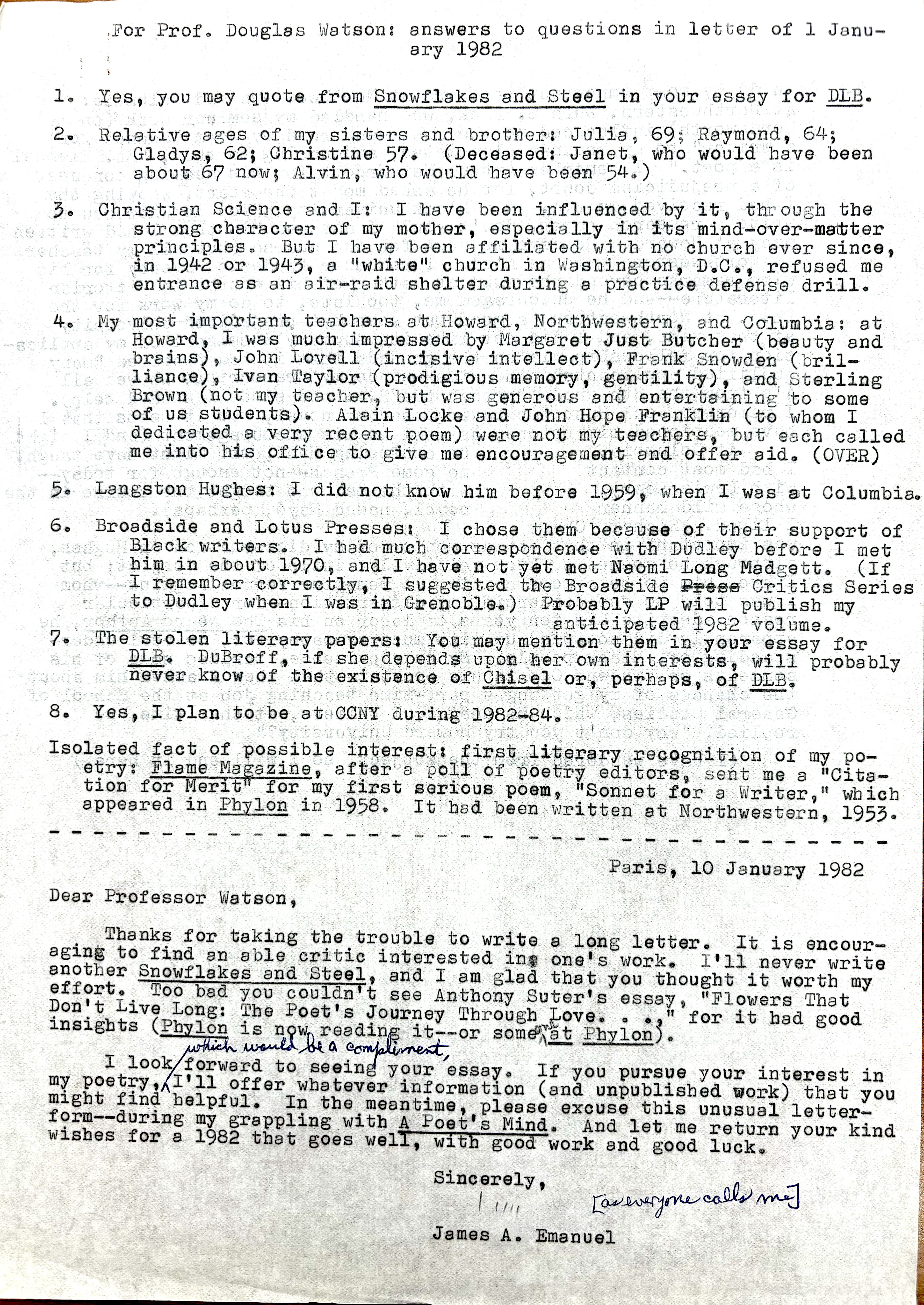 For Prof. Douglas Watson: answers to questions in letter of Janu-
    ary 1982

1. Yes, you may quote from Snowflakes and Steel in your essay for DLB.

2. Relative ages of my sisters and brother: Julia, 69; Raymond, 64;
  Gladys, 62; Christine 57. (Deceased: Janet, who would have been
  about 67 now; Alvin, who would have been 54.)

3. Christian Science and I: I have been influenced by it through the 
strong character of my mother, especially in its mind—over—matter 
principles. But I have been affiliated with no church aver since, 
in 1942 or 1943, a "white" church in Washington, D.C., refused me 
entrance as an air-raid shelter during a practice defense drill. 

4. My most important teachers at Howard, Northwestern, and Columbia: at 
Howard, I was much impressed by Margaret Just Butcher (beauty and 
brains), John Lovell (incisive intellect), Frank Snowden (bril— 
Brown (not my teacher, but was generous and entertaining to some 
of us students). Alain Locke and John Hope Franklin (to whom I 
dedicated a very recent poem) were not my teachers, but each called 
me into his office to give me encouragement and offer aid. (OVER)

5. Langston Hughes: I did not know him before 1959, when I was at Columbia. 

6. Broadside and Lotus Presses: I chose them because of their support of 
  Black writers. I had much correspondence with Dudley before I met 
him in about 1970, and I have not yet met Namoi Long Madgett. (If 
I remember correctly, I suggested the Broadside Press Critics Series 
to Dudley when I was in Grenoble). Probably LP will publish my 
anticipated 1982 volume. 

7. The stolen literary papers: You may mention them in your essay for 
DLB. DuBroff, it she depends upon her own interests, will probably 
never know of the existence of Chisel or, perhaps, of DLB.
 
8. Yes, I plan to be at CCNY during 1982—84.
 
Isolated fact of possible interest: first literary recognition of my po-
etry: Flame Magazine, after a poll of poetry editors, sent me a "Cita-
tion for Merit" for my first serious poem, "Sonnet for a Writer," which 
appeared in Phylon in 1958. It had been written at Northwestern, 1953.

----------------------------------------------------------------------------
Paris, 10 January 1982 

Deer Professor Watson, 

Thanks for taking the trouble to write a long letter. It is encour— 
aging to find an able critic interested in one's work. I'11 never write 
another Snowflakes and Steel, and I am glad that you thought it worth my 
effort. Too bad you couldn't see Anthony Suter's essay "Flowers That 
Don't Live Long: The Poet's Journey Through Love ..." for it had good 
insights (Phylon is now reading it--or someone at Phylon).

I look forward to seeing your essay. If you pursue your interest in 
my poetry, which would be a compliment, I'll offer you whatever information (and unpublished work) that you might find helpful. In the meantime. please excuse this unusual letter—form--during my grappling with A Poet's Mind. And let me return your kind wishes for a 1982 that goes well, and with good work and good luck. 

Sincerely, 

[signature - Jim]
[everyone calls me]

James A. Emanuel