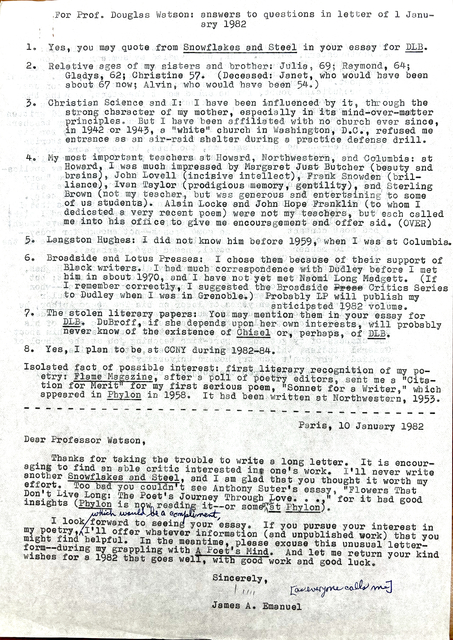 For Prof. Douglas Watson: answers to questions in letter of Janu-
    ary 1982

1. Yes, you may quote from Snowflakes and Steel in your essay for DLB.

2. Relative ages of my sisters and brother: Julia, 69; Raymond, 64;
  Gladys, 62; Christine 57. (Deceased: Janet, who would have been
  about 67 now; Alvin, who would have been 54.)

3. Christian Science and I: I have been influenced by it through the 
strong character of my mother, especially in its mind—over—matter 
principles. But I have been affiliated with no church aver since, 
in 1942 or 1943, a "white" church in Washington, D.C., refused me 
entrance as an air-raid shelter during a practice defense drill. 

4. My most important teachers at Howard, Northwestern, and Columbia: at 
Howard, I was much impressed by Margaret Just Butcher (beauty and 
brains), John Lovell (incisive intellect), Frank Snowden (bril— 
Brown (not my teacher, but was generous and entertaining to some 
of us students). Alain Locke and John Hope Franklin (to whom I 
dedicated a very recent poem) were not my teachers, but each called 
me into his office to give me encouragement and offer aid. (OVER)

5. Langston Hughes: I did not know him before 1959, when I was at Columbia. 

6. Broadside and Lotus Presses: I chose them because of their support of 
  Black writers. I had much correspondence with Dudley before I met 
him in about 1970, and I have not yet met Namoi Long Madgett. (If 
I remember correctly, I suggested the Broadside Press Critics Series 
to Dudley when I was in Grenoble). Probably LP will publish my 
anticipated 1982 volume. 

7. The stolen literary papers: You may mention them in your essay for 
DLB. DuBroff, it she depends upon her own interests, will probably 
never know of the existence of Chisel or, perhaps, of DLB.
 
8. Yes, I plan to be at CCNY during 1982—84.
 
Isolated fact of possible interest: first literary recognition of my po-
etry: Flame Magazine, after a poll of poetry editors, sent me a "Cita-
tion for Merit" for my first serious poem, "Sonnet for a Writer," which 
appeared in Phylon in 1958. It had been written at Northwestern, 1953.

----------------------------------------------------------------------------
Paris, 10 January 1982 

Deer Professor Watson, 

Thanks for taking the trouble to write a long letter. It is encour— 
aging to find an able critic interested in one's work. I'11 never write 
another Snowflakes and Steel, and I am glad that you thought it worth my 
effort. Too bad you couldn't see Anthony Suter's essay "Flowers That 
Don't Live Long: The Poet's Journey Through Love ..." for it had good 
insights (Phylon is now reading it--or someone at Phylon).

I look forward to seeing your essay. If you pursue your interest in 
my poetry, which would be a compliment, I'll offer you whatever information (and unpublished work) that you might find helpful. In the meantime. please excuse this unusual letter—form--during my grappling with A Poet's Mind. And let me return your kind wishes for a 1982 that goes well, and with good work and good luck. 

Sincerely, 

[signature - Jim]
[everyone calls me]

James A. Emanuel