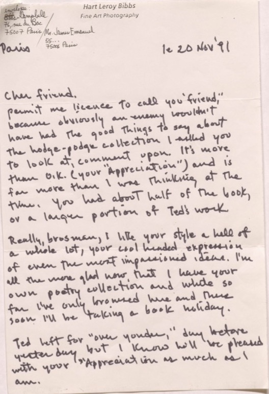 "Hart Leroy Bibbs Fine Art Photography  Envelope: Bibbs & Campbell 76, rue du Bac 75007 Paris/ Mr James Emanuel 55 ... 75006 Paris  Paris      le 20 Nov '91   Cher friend,  Permit me license to call you ""friend"", because obviously an enemy wouldn’t  have the good things to say about the hodge-podge collection I asked you to look at, comment upon. It's more than O.K. (your ""Appreciation"") and is far more than I was thinking at the time. You had about half of the book, or a larger portion of Ted's work.  Really, brosman, I like your style a hell of a whole lot, your cool headed expression of even the most impassioned ideas. I'm all the more glad now that I have your own poetry collection and while so far I've only browsed her and there soon I'll be taking a book holiday.  Ted left for ""over yonder,"" day before yesterday but I know he will be pleased with your Appreciation as much as I am.   "