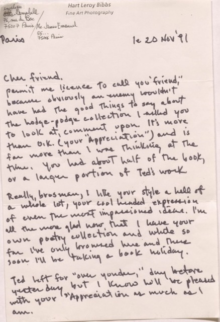 "Hart Leroy Bibbs Fine Art Photography  Envelope: Bibbs & Campbell 76, rue du Bac 75007 Paris/ Mr James Emanuel 55 ... 75006 Paris  Paris      le 20 Nov '91   Cher friend,  Permit me license to call you ""friend"", because obviously an enemy wouldn’t  have the good things to say about the hodge-podge collection I asked you to look at, comment upon. It's more than O.K. (your ""Appreciation"") and is far more than I was thinking at the time. You had about half of the book, or a larger portion of Ted's work.  Really, brosman, I like your style a hell of a whole lot, your cool headed expression of even the most impassioned ideas. I'm all the more glad now that I have your own poetry collection and while so far I've only browsed her and there soon I'll be taking a book holiday.  Ted left for ""over yonder,"" day before yesterday but I know he will be pleased with your Appreciation as much as I am.   "
