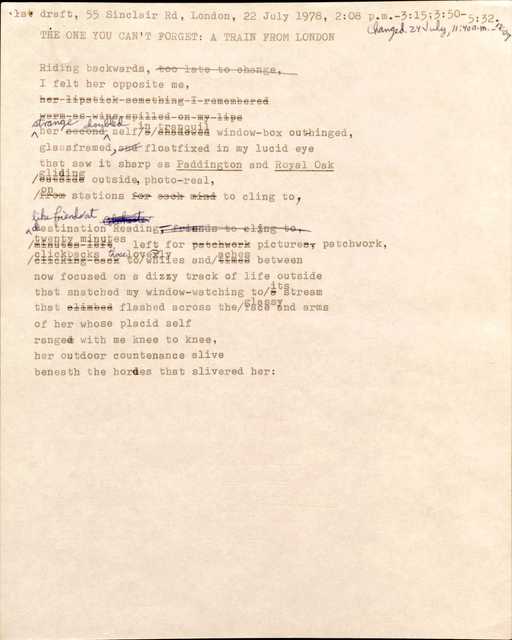 1st draft, 55 Sinclair Rd, London, 22 July 1978, 2:08 p.m.—3:13; 3:50—5:32. 
Changed 24 July, 11:40 a.m.—12:07

THE ONE YOU CAN’T FORGET: A TRAIN FROM LONDON

Riding backwards, [too late to change,]
I felt her opposite me,
[her lipstick something I remembered
Warm as wine spilled on my lips]
strange her [second] doubled self [a shadowed] in tranquil window-box outhinged, 
glassframed, [and] floatfixed in my lucid eye
that saw it sharp as Paddington and Royal Oak
[outside] gliding outside, photo-real
[from] on stations [for each mind] to cling to,

like friends at destination Reading, [friends to cling to,]
[minutes left] twenty minutes left for [patchwork] picture[s], patchwork,
[clicking back] clickbacks to those lively whiles and [times] aches between
now focused on a dizzy track of life outside
that snatched my window-watching to [a] its stream
that [climbed] flashed across the glassy face and arms
of her whose placid self
ranged with me knee to knee,
her outdoor countenance alive
beneath the hordes that slivered her: 

