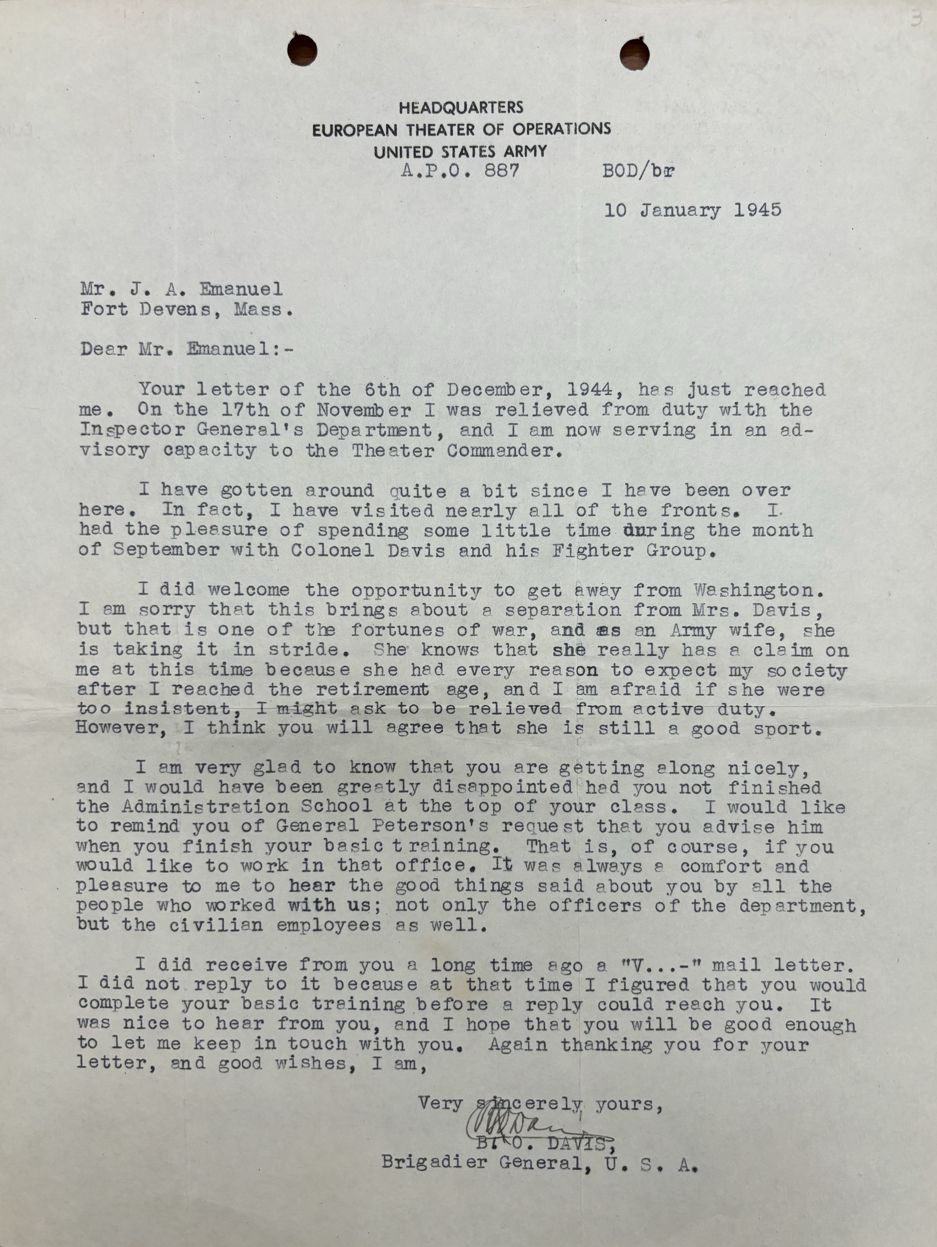 HEADQUARTERS
EUROPEAN THEATER OF OPERATIONS
UNITED STATES ARMY
A.P.O 887
 BOD/br
 10 January 1945

Mr. J. A. Emanuel
Fort Devens, Mass.

Dear Mr. Emanuel:-

 Your letter on the 6th of December, 1944, has just reached
me. On the 17th of November I was relieved from duty with the
Inspector General’s Department, and I am now serving in an ad-
visory capacity to the Theater Commander. 

 I have gotten around quite a bit since I have been over
here. In fact, I have visited nearly all of the fronts. I 
had the pleasure of spending some little time during the month
of September with Colonel Davis and his Fighter Group.

 I did welcome the opportunity to get away from Washington.
I am sorry that this brings about a separation from Mrs. Davis,
but that is one of the fortunes of war, and as an Army wife, she
is taking it in stride. She knows that she really has a claim on
me at this time because he had every reason to expect my society
after I reached the retirement age, and I am afraid if she were
too insistent, I might ask to be relieved from active duty.
However, I think you will agree that she is still a good sport.

 I am very glad to know that you are getting along nicely,
and I would have been greatly disappointed had you not finished
the Administration School at the top of your class. I would like
to remind you of General Peterson’s request that  you advise him
when you finish your basic training. That is, of course, if you
would like to work in that office. It was always a comfort and
pleasure to me to hear the good things said about you by all the
people who worked with us; not only the officers of the department,
but the civilian employees as well.

 I did receive from you a long time ago a “V...-“ mail letter.
I did not reply to it because at that time I figured you would
complete your basic training before a reply could reach you. It
was nice to hear from you, and I hope that you will be good enough to let me keep in touch with you. Again thanking you for your
letter, and good wishes, I am,

      Very sincerely yours, 
      [signature]

      B.O. DAVIS,
      Brigadier General, U.S.A.
