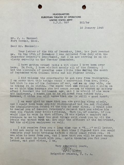 HEADQUARTERS
EUROPEAN THEATER OF OPERATIONS
UNITED STATES ARMY
A.P.O 887
 BOD/br
 10 January 1945

Mr. J. A. Emanuel
Fort Devens, Mass.

Dear Mr. Emanuel:-

 Your letter on the 6th of December, 1944, has just reached
me. On the 17th of November I was relieved from duty with the
Inspector General’s Department, and I am now serving in an ad-
visory capacity to the Theater Commander. 

 I have gotten around quite a bit since I have been over
here. In fact, I have visited nearly all of the fronts. I 
had the pleasure of spending some little time during the month
of September with Colonel Davis and his Fighter Group.

 I did welcome the opportunity to get away from Washington.
I am sorry that this brings about a separation from Mrs. Davis,
but that is one of the fortunes of war, and as an Army wife, she
is taking it in stride. She knows that she really has a claim on
me at this time because he had every reason to expect my society
after I reached the retirement age, and I am afraid if she were
too insistent, I might ask to be relieved from active duty.
However, I think you will agree that she is still a good sport.

 I am very glad to know that you are getting along nicely,
and I would have been greatly disappointed had you not finished
the Administration School at the top of your class. I would like
to remind you of General Peterson’s request that  you advise him
when you finish your basic training. That is, of course, if you
would like to work in that office. It was always a comfort and
pleasure to me to hear the good things said about you by all the
people who worked with us; not only the officers of the department,
but the civilian employees as well.

 I did receive from you a long time ago a “V...-“ mail letter.
I did not reply to it because at that time I figured you would
complete your basic training before a reply could reach you. It
was nice to hear from you, and I hope that you will be good enough to let me keep in touch with you. Again thanking you for your
letter, and good wishes, I am,

      Very sincerely yours, 
      [signature]

      B.O. DAVIS,
      Brigadier General, U.S.A.
