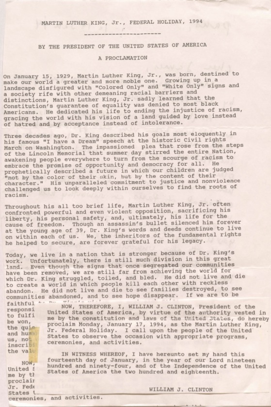 MARTIN LUTHER KING, JR., FEDERAL HOLIDAY, 1994
----------------------
BY THE PRESIDENT OF THE UNITED STAES OF AMERICA
A PROCLAMATION

On January 15, 1929, Martin Luther King, Jr., was born, destined to
make our world a greater and more noble one. Growing up in a
landscape disfigured with “Colored Only” and “White Only” signs and
a society rife with other demeaning racial barriers and
distinctions, Martin Luther King, Jr. sadly learned that the
Constitution’s guarantee of equality was denied to most black
Americans. He dedicated his life to ending the injustice of racism,
gracing the world with his vision of a land guided by love instead
of hatred and by acceptance instead of intolerance.

Three decades ago, Dr. King described his goals most eloquently in
his famous “I have a Dream” speech at the historic Civil rights
March on Washington. The impassioned plea that rose from the steps
of the Lincoln Memorial that summer day stirred the entire Nation,
awakening people everywhere to turn from the scourge of racism to
embrace the promise of opportunity and democracy for all. He
prophetically described a future in which our children are judged
“not by the color of their skin, but by the content of their
Character”. His unparalleled commitment to justice and nonvoice
Challenged us to look deeply within ourselves to find the roots of
Racism.

Throughout his all to brief life, Martin Luther King, Jr. often
confronted powerful and even violent opposition, sacrificing his
liberty, his personal safety, and, ultimately, his life for the
cause of freedom. Though an assassin’s bullet silenced him forever at the young age of 39, Dr. King’s words and deeds continue to live
on within each of us. We, the inheritors of the fundamental rights
he helped to secure, are forever grateful for his legacy.

Today, we live in a nation that is stronger because of Dr. King’s
work. Unfortunately, there is still much division in this great
land. Even though the signs that once segregated our communities
have been removed, we are still far from achieving the world for 
which Dr. King struggled, toiled, and bled. He did not live and die
to create a world in which people kill each other with reckless
abandon. He did not live and die to see families destroyed, to see
communities abandoned, and to see hope disappear. If we are to be
faithful
responsi
to fulfi
be won,
the quie
and hum
us, not
inscrbi
the value

 NOW,
United S
me by th
proclaim
Jr. Fed
States
Ceremonies, and activities. 

NOW, THEREFORE, I, WILLIAM J. CLINTON, President of the
United States of America, by virtue of the authority vested in
me by the constitution and laws of the United States, do hereby
proclaim Monday, January 17, 1994, as the Martin Luther King,
Jr. Federal Holiday. I call upon the people of the United
States to observe the occasion with appropriate programs,
ceremonies, and activities.

 IN WITNESS WHEREOF, I have hereunto set my hand this 
fourteenth day of January, in the year of our Lord nineteen
hundred and ninety-four, and of the Independence of the United
States of America the two hundred and eighteenth.

      WILLIAM J. CLINTON
