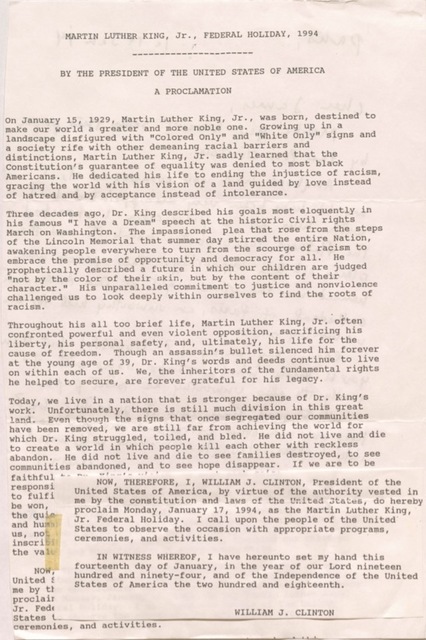 MARTIN LUTHER KING, JR., FEDERAL HOLIDAY, 1994
----------------------
BY THE PRESIDENT OF THE UNITED STAES OF AMERICA
A PROCLAMATION
On January 15, 1929, Martin Luther King, Jr., was born, destined to
make our world a greater and more noble one. Growing up in a
landscape disfigured with “Colored Only” and “White Only” signs and
a society rife with other demeaning racial barriers and
distinctions, Martin Luther King, Jr. sadly learned that the
Constitution’s guarantee of equality was denied to most black
Americans. He dedicated his life to ending the injustice of racism,
gracing the world with his vision of a land guided by love instead
of hatred and by acceptance instead of intolerance.
Three decades ago, Dr. King described his goals most eloquently in
his famous “I have a Dream” speech at the historic Civil rights
March on Washington. The impassioned plea that rose from the steps
of the Lincoln Memorial that summer day stirred the entire Nation,
awakening people everywhere to turn from the scourge of racism to
embrace the promise of opportunity and democracy for all. He
prophetically described a future in which our children are judged
“not by the color of their skin, but by the content of their
Character”. His unparalleled commitment to justice and nonvoice
Challenged us to look deeply within ourselves to find the roots of
Racism.
Throughout his all to brief life, Martin Luther King, Jr. often
confronted powerful and even violent opposition, sacrificing his
liberty, his personal safety, and, ultimately, his life for the
cause of freedom. Though an assassin’s bullet silenced him forever at the young age of 39, Dr. King’s words and deeds continue to live
on within each of us. We, the inheritors of the fundamental rights
he helped to secure, are forever grateful for his legacy.
Today, we live in a nation that is stronger because of Dr. King’s
work. Unfortunately, there is still much division in this great
land. Even though the signs that once segregated our communities
have been removed, we are still far from achieving the world for
which Dr. King struggled, toiled, and bled. He did not live and die
to create a world in which people kill each other with reckless
abandon. He did not live and die to see families destroyed, to see
communities abandoned, and to see hope disappear. If we are to be
faithful
responsi
to fulfi
be won,
the quie
and hum
us, not
inscrbi
the value
NOW,
United S
me by th
proclaim
Jr. Fed
States
Ceremonies, and activities.
NOW, THEREFORE, I, WILLIAM J. CLINTON, President of the
United States of America, by virtue of the authority vested in
me by the constitution and laws of the United States, do hereby
proclaim Monday, January 17, 1994, as the Martin Luther King,
Jr. Federal Holiday. I call upon the people of the United
States to observe the occasion with appropriate programs,
ceremonies, and activities.
IN WITNESS WHEREOF, I have hereunto set my hand this
fourteenth day of January, in the year of our Lord nineteen
hundred and ninety-four, and of the Independence of the United
States of America the two hundred and eighteenth.
WILLIAM J. CLINTON