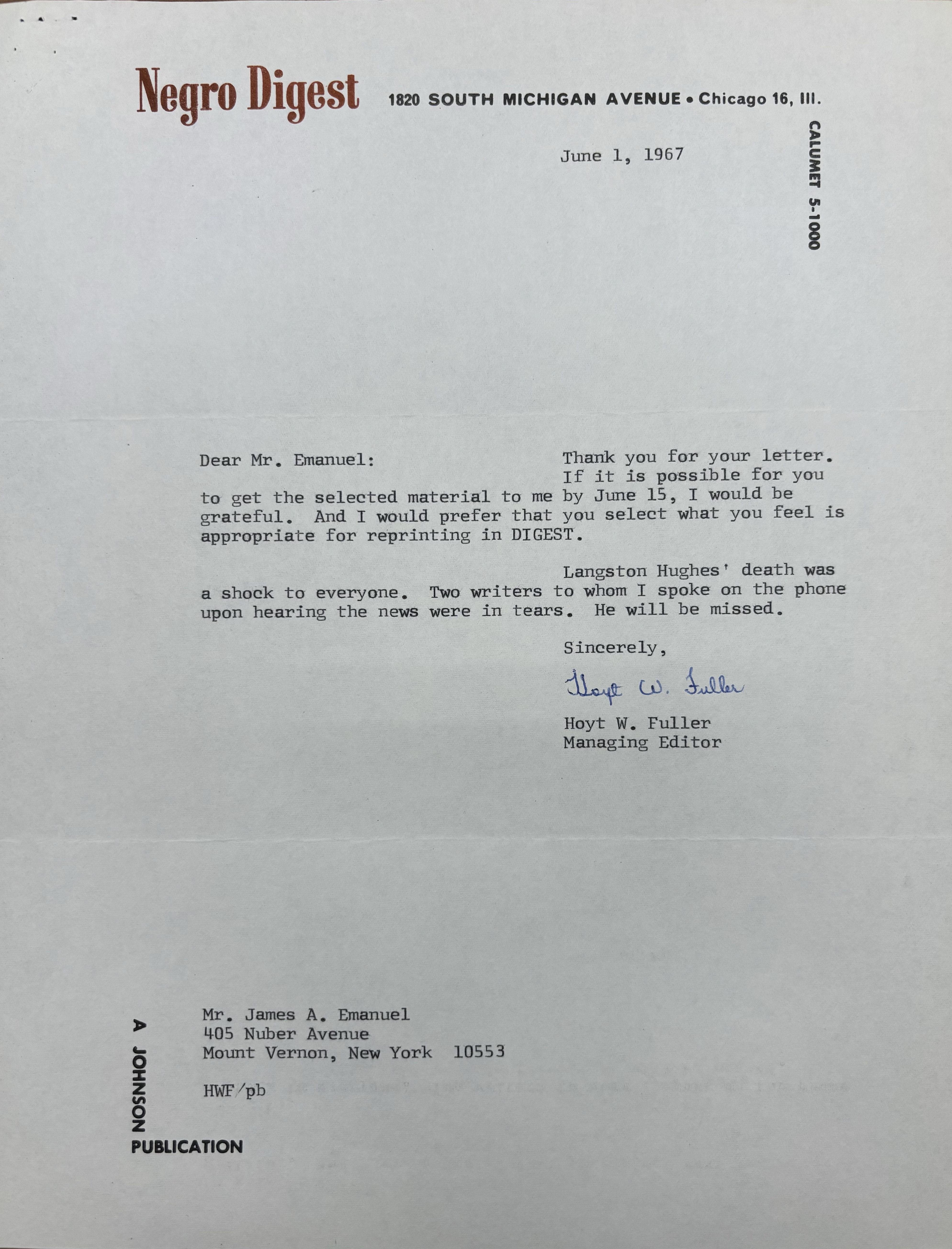 "Negro Digest 1820 SOUTH MICHIGAN AVENUE Chicago 16, Ill.            CALUMET 5-1000   June 1, 1967   Dear Mr. Emanuel:   Thank you for your letter.  If it is possible for you  to get the selected material to me by June 15, I would be  grateful. And I would prefer that you select what you feel is  appropriate for reprinting in DIGEST.   Langston Hughes' death was  a shock to everyone. Two writers to whom spoke on the phone  upon hearing the news were in tears. He will be missed.          Sincerely         [signature]         Hoyt W. Fuller        Managing Editor    Mr. James A. Emanuel  405 Nuber Avenue  Mount Vernon, New York 10553  HWV/pb   A JOHNSON PUBLICATION "