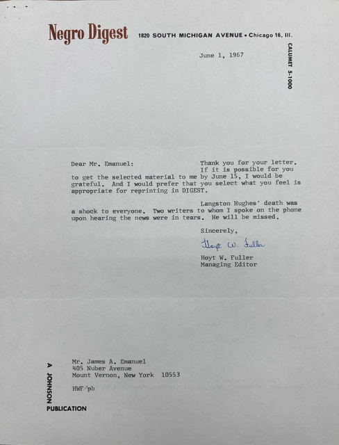 "Negro Digest 1820 SOUTH MICHIGAN AVENUE Chicago 16, Ill.            CALUMET 5-1000   June 1, 1967   Dear Mr. Emanuel:   Thank you for your letter.  If it is possible for you  to get the selected material to me by June 15, I would be  grateful. And I would prefer that you select what you feel is  appropriate for reprinting in DIGEST.   Langston Hughes' death was  a shock to everyone. Two writers to whom spoke on the phone  upon hearing the news were in tears. He will be missed.          Sincerely         [signature]         Hoyt W. Fuller        Managing Editor    Mr. James A. Emanuel  405 Nuber Avenue  Mount Vernon, New York 10553  HWV/pb   A JOHNSON PUBLICATION "