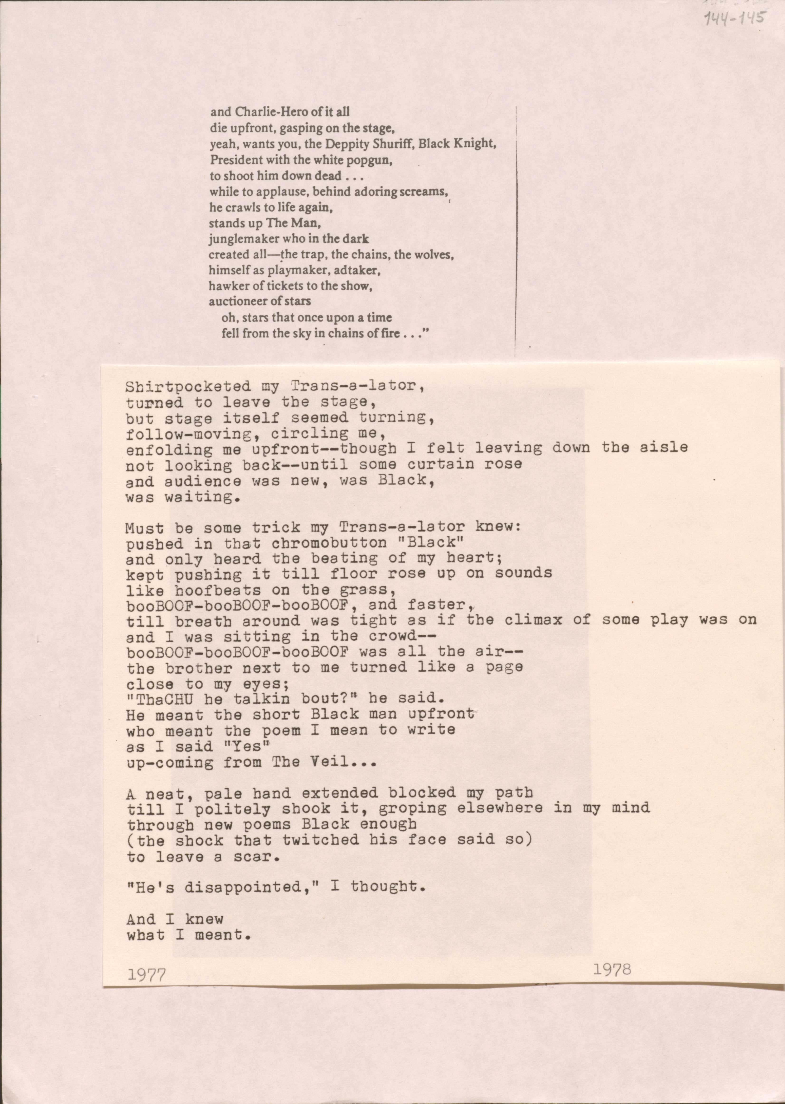144-145

and Charlie-Hero of it all
die upfront, gasping on the stage,
yeah, wants you, the Deppity Shuriff, Black Knight
President with the white popgun
to shoot him down dead ...
while to applause, behind adoring screams, 
he crawls to life again,
stands up The Man,
junglemaker who in the dark
created all--the trap, the chains, the wolves,
himself as playmaker, adtaker,
hawker of tickets to the show,
auctioneer of stars
 oh, stars that once upon a time
 fell from the sky in chains of fire ...”

Shirtpocketed my Trans-a-lator,
turned to leave the stage,
but stage itself seemed turning,
follow-moving, circling me,
enfolding me upfront--though I felt leaving down the aisle
not looking back--until some curtain rose
and audience was new, was Black,
was waiting.

Must be some trick my Trans-a-lator knew:
pushed in that chromobutton “Black”
and only heard the beating of my heart;
kept pushing it all till floor rose up on sounds
like hoofbeats on the grass,
booBOOf-booBOOf-booBOOf, and faster,
till breath was around tight as if the climax of some play was on 
and I was sitting in the crowd--
booBOOf-booBOOf-booBOOf was all in the air--
the brother next to me turned li8ke a page
close to my eyes;
“ThaCHU he talking bout?” he said.
He meant the short Black man upfront
who meant the poem I mean to write
as I said “Yes”
up-coming from The Veil ...

A neat, pale hand extended blocked my path
till I politely shook it, groping elsewhere in my mind
through new poems Black enough
(the shock that twitched his face said so)
to leave a scar.

“He’s disappointed,” I thought.

And I knew 
what I meant.

1977
1978




