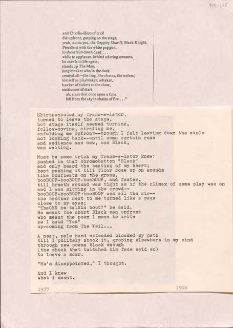 144-145

and Charlie-Hero of it all
die upfront, gasping on the stage,
yeah, wants you, the Deppity Shuriff, Black Knight
President with the white popgun
to shoot him down dead ...
while to applause, behind adoring screams, 
he crawls to life again,
stands up The Man,
junglemaker who in the dark
created all--the trap, the chains, the wolves,
himself as playmaker, adtaker,
hawker of tickets to the show,
auctioneer of stars
 oh, stars that once upon a time
 fell from the sky in chains of fire ...”

Shirtpocketed my Trans-a-lator,
turned to leave the stage,
but stage itself seemed turning,
follow-moving, circling me,
enfolding me upfront--though I felt leaving down the aisle
not looking back--until some curtain rose
and audience was new, was Black,
was waiting.

Must be some trick my Trans-a-lator knew:
pushed in that chromobutton “Black”
and only heard the beating of my heart;
kept pushing it all till floor rose up on sounds
like hoofbeats on the grass,
booBOOf-booBOOf-booBOOf, and faster,
till breath was around tight as if the climax of some play was on 
and I was sitting in the crowd--
booBOOf-booBOOf-booBOOf was all in the air--
the brother next to me turned li8ke a page
close to my eyes;
“ThaCHU he talking bout?” he said.
He meant the short Black man upfront
who meant the poem I mean to write
as I said “Yes”
up-coming from The Veil ...

A neat, pale hand extended blocked my path
till I politely shook it, groping elsewhere in my mind
through new poems Black enough
(the shock that twitched his face said so)
to leave a scar.

“He’s disappointed,” I thought.

And I knew 
what I meant.

1977
1978




