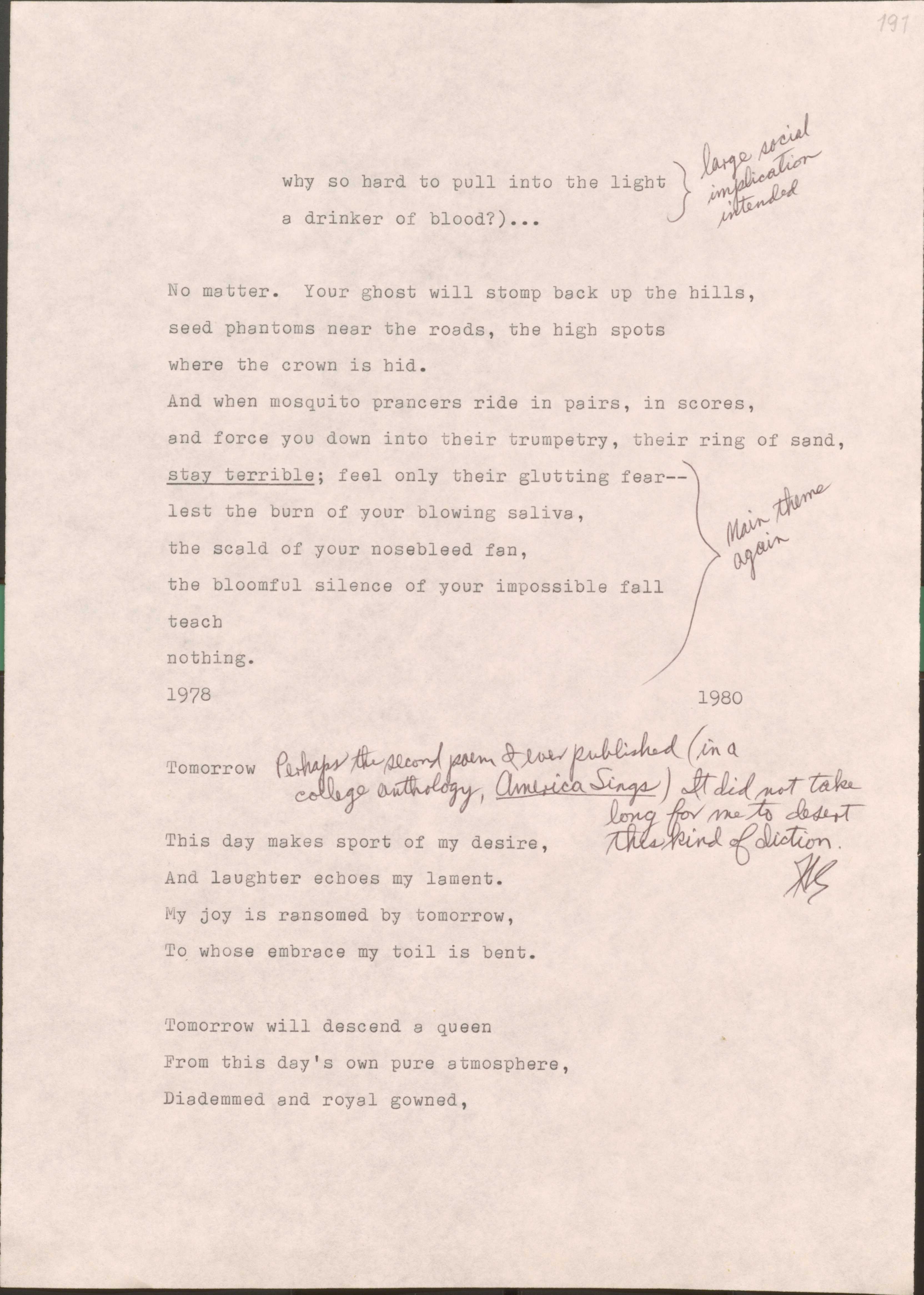 191

  why so hard to pull into the light
  a drinker of blood?)...
  [*large social implication intended*]

No matter. Your ghost will stomp back up in the hills,
seed phantoms need the roads, the high spots
where the crown is hid.
And when mosquito prancers ride in pairs, in scores,
and force you down into their trumpety, their ring of sand,
[*Main theme again*]
stay terrible; feel only their glutting fair--
lest the burn of your blowing saliva,
the scald of your nosebleed fan,
the bloomful silence of your impossible fall
teach
nothing.
1978
1980


Tomorrow [*Perhaps the second poem I ever published (in a college anthology, America Sings). It did not take long for me to desert this kind of diction.*]

This day makes sport of my desire
And laughter echoes my lament.
My joy is ransomed by tomorrow,
To whose embrace my toil is bent.

Tomorrow will descent a queen
From this day’s own pure atmosphere,
Diademmed and royal gowned,
