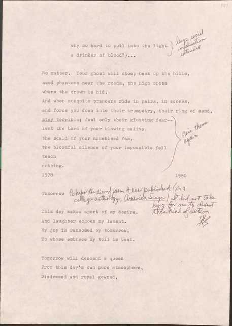 191

  why so hard to pull into the light
  a drinker of blood?)...
  [*large social implication intended*]

No matter. Your ghost will stomp back up in the hills,
seed phantoms need the roads, the high spots
where the crown is hid.
And when mosquito prancers ride in pairs, in scores,
and force you down into their trumpety, their ring of sand,
[*Main theme again*]
stay terrible; feel only their glutting fair--
lest the burn of your blowing saliva,
the scald of your nosebleed fan,
the bloomful silence of your impossible fall
teach
nothing.
1978
1980


Tomorrow [*Perhaps the second poem I ever published (in a college anthology, America Sings). It did not take long for me to desert this kind of diction.*]

This day makes sport of my desire
And laughter echoes my lament.
My joy is ransomed by tomorrow,
To whose embrace my toil is bent.

Tomorrow will descent a queen
From this day’s own pure atmosphere,
Diademmed and royal gowned,
