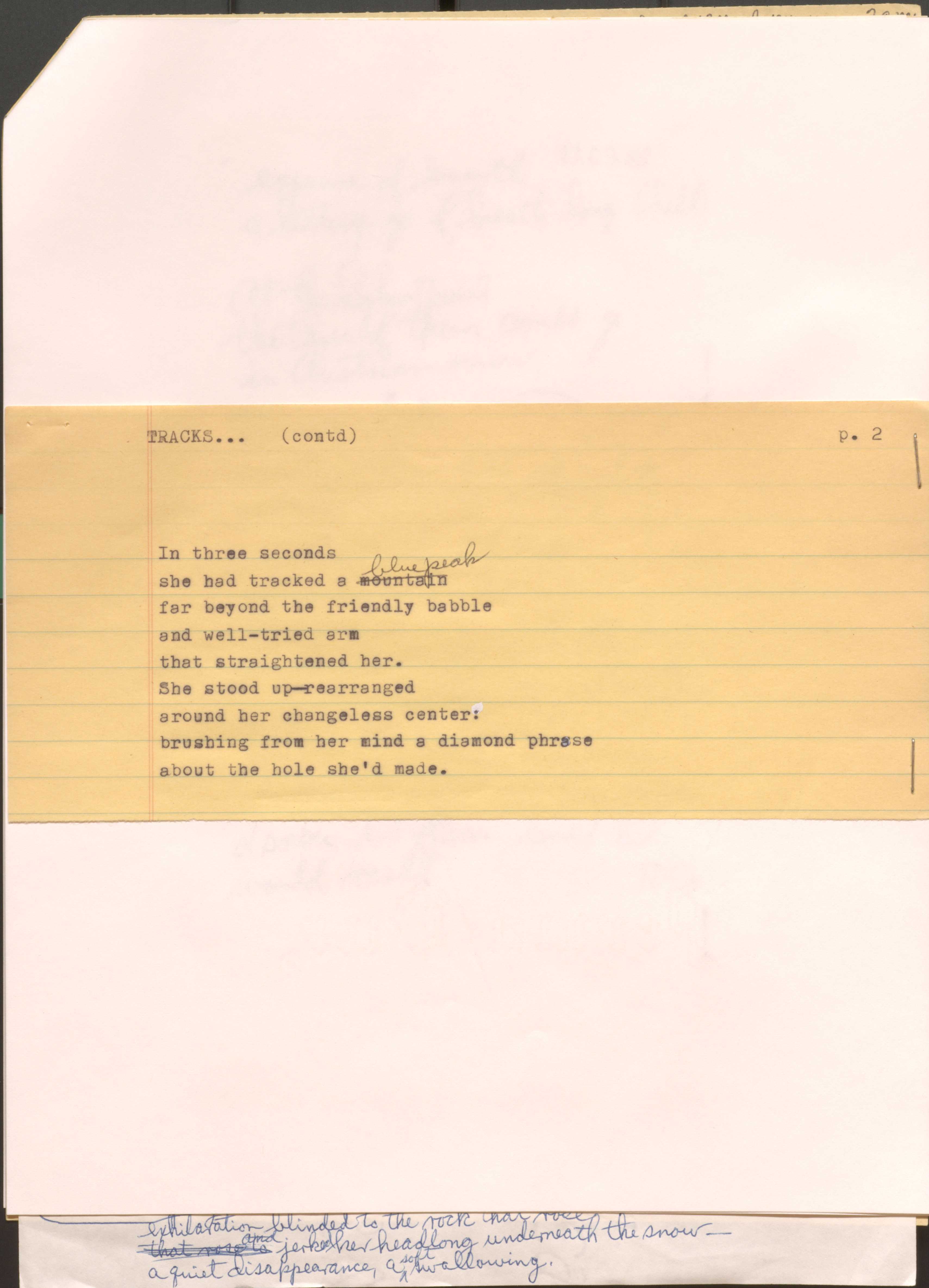 TRACKS ... (contd) 
p. 2

In three seconds
she had tracked a [mountain] blue peak
far beyond the friendly babble
and well-tried arm
that straightened her.
She stood up--rearranged
around her changeless center:
brushing from her mind a diamond phrase
about the hole she’d made.