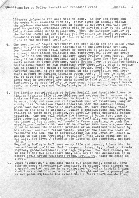 Questionnaire on Dudley Randall and Broadside Press   Emanuel - 2


literary judgments for some time to come. As for the press and 
the works that emanated from it, their force is massive within
the African American tradition in terms of numbers; and with re— 
gard to quality, Broadside press will be rivaled only by the later 
Lotus Press among Black publishers. When the literary history of 
the United States in the Sixties and Seventies isfairly recorded, 
Broadside Press and its poets will be given a firm qualitative 
place in the national tradition. 

5. The question of "equal treatment" for both Black men and Black women 
among the poets represented introduces an anachronistic problem, 
for Broadside Press could hardly be expected to institutionalize 
a concept that became political and controversial after the crown— 
ing point in its publishing history under Dudley's management. How— 
ever, it is altogether probable that Dudley, from the time of his 
early praise of young Stephany, whose Moving Deep he published gladly
to the final years of his presiding over operations, when he contin-
used to present the works of Gwendolyn Brooks, Sonia Sanches, and
Margaret Walker, he was even-handed in his appreciation and prac-
tical support of African American women poets. It may be meaning-
ful to note that in his late poem "A Litany of Friends," saluting
those home he respected for their humanity (and pub1ished, in many 
instances), he pays tribute to more women than men. Unequal treat— 
ment, in short, was not Dudley's style of life or practice in let— 
ters. 

6.  The lasting contributions of Dudley Randall and Broadside Press to 
African American life after 1965 were not measurable in scores of 
books on library shelves under his imprint. A contribution has, to 
be sure, body and mass and an important span of existence, long or 
short, like foundation stones inscribed with the donors' names, 
posthumous medals revered as heirlooms, or, more ethereal, risks 
taken in the name of science. Dudley's contributions had physical 
reality as their most palpable, but probably least essential charac— 
teristic. One can well admire the line—up of books that came to 
 life under his aegis. Perhaps just as feelingly, one can reawaken 
the image of the founder of Broadside Press straining to push the 
wheelbarrow loaded with books to be crowded into narrow spaces des— 
tined to become the historic premises of an institution beloved by 
bis African American fellow poets. Whether one sees the books or 
remembers the man, one is contemplating (in the words of Robert E.
Hayden in his poem "Frederick Douglass") "the lives grown out of 
his life, the lives / fleshing his dream of the beautiful, needful 
thing."
Regarding Dudley's influence on my life and career. I know that he 
has evidenced qualities that I respect: integrity, industry, intel— 
ligence, good—heartedness, and high purpose. For that reason, he 
is one of the two publishers who, as I say in the dedication of my
recent Whole Grain: Collected Poems, 1958-1989, "kept me going as
a poet."

7. Under "comments," I add that these two pages read, perhaps, more 
like an essay (incompletely organized, of course) than answers to 
a questionnaire because in my admiration of Dudley Randell I wish 
what I say about him to be carefully thought out and expressed in 
my own prose style--to the extent that a first draft can do that.