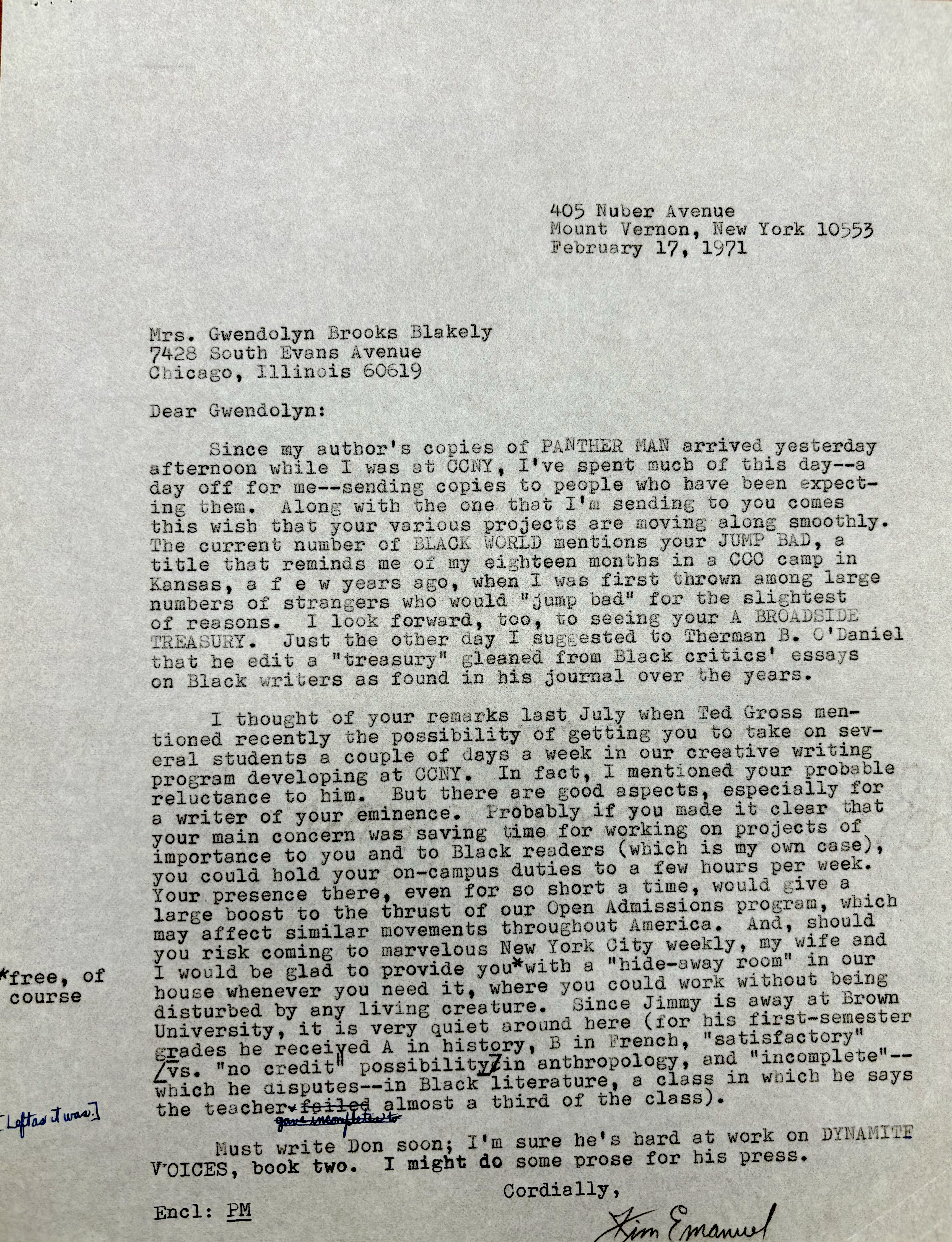 405 Nuber Avenue 
Mount Vernon, New York 10553 
February 17, 1971 



Mrs. Gwendolyn Brooks Blakely 
7428 South Evans Avenue 
Chicago, Illinois 60619 

Dear Gwendolyn: 

Since my author's copies of PANTHER MAN arrived yesterday 
afternoon while I was at CCNY, I've spent much of this day--a 
day off for me--sending copies to people who have been expect— 
ine them. Along with the one that I'm sending to you comes 
this wish that your various projects are moving along smoothly. 
The current number of BLACK WORLD mentions your JUMP BAD, a 
title that reminds me of my eighteen months in a CCC camp in 
Kansas, a f e w years ago, when I was first thrown among large 
numbers of strangers who would "jump bad" for the slightest 
of reasons. I look forward, too, to seeing your A BROADSIDE 
TREASURY. Just the other day I suggested to Therman B. O'Daniel
that he edit a "treasury" gleaned from Black critics' essays 
on Black writers as found in his journal over the years. 

I thought of your remarks last July when Ted Gross men— 
tioned recently the possibility of getting you to take on sev— 
eral students a couple of days a week in our creative writing 
program developing at CCNY. In fact, mentioned your probable 
reluctance to him. But there are good aspects, especially for 
a writer of your eminence. Probably if you could make it clear that
your main concern was saving time for working on projects of 
importance to you and to Black readers (which is my own case), 
you could hold your on—campus duties to a few hours per week. 
Your presence there, even for so short a time, would give a 
large boost to the thrust of our Open Admissions program, which 
may affect similar movements throughout America. And, should 
you risk coming to marvelous New York City weekly, my wife and 
I would be glad to provide you [*free, of course*]
with a hide—away room" in our 
house whenever you need it, where you could work without being 
disturbed by any living creature. Since Jimmy is away at Brown 
University, it is very quiet around here (for his first—semester 
grades be received A in history, B in French, "satisfactory" 
[vs. "no credit" possibility] in anthropology, and "incomplete"-- 
which he disputes--in Black literature, a class in which he says 
the teacher failed gave incompletes to [*left as it was*] 
almost a third of the class). 
 
 Must write Don soon; It m sure he's hard at work on DYNAMITE
voices, book two. I might do some prose for his press. 

Cordially , 
Encl: PM
       [signature - Jim Emanuel]