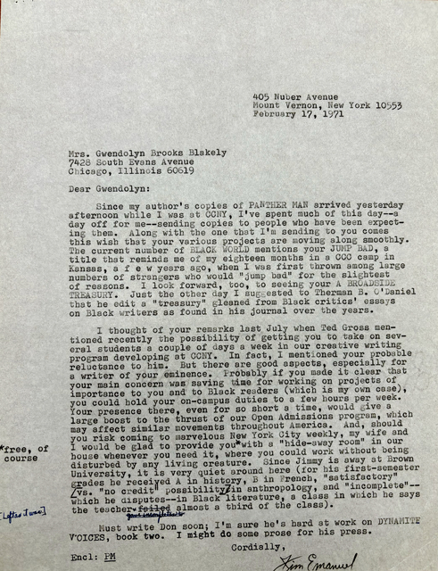 405 Nuber Avenue 
Mount Vernon, New York 10553 
February 17, 1971 



Mrs. Gwendolyn Brooks Blakely 
7428 South Evans Avenue 
Chicago, Illinois 60619 

Dear Gwendolyn: 

Since my author's copies of PANTHER MAN arrived yesterday 
afternoon while I was at CCNY, I've spent much of this day--a 
day off for me--sending copies to people who have been expect— 
ine them. Along with the one that I'm sending to you comes 
this wish that your various projects are moving along smoothly. 
The current number of BLACK WORLD mentions your JUMP BAD, a 
title that reminds me of my eighteen months in a CCC camp in 
Kansas, a f e w years ago, when I was first thrown among large 
numbers of strangers who would "jump bad" for the slightest 
of reasons. I look forward, too, to seeing your A BROADSIDE 
TREASURY. Just the other day I suggested to Therman B. O'Daniel
that he edit a "treasury" gleaned from Black critics' essays 
on Black writers as found in his journal over the years. 

I thought of your remarks last July when Ted Gross men— 
tioned recently the possibility of getting you to take on sev— 
eral students a couple of days a week in our creative writing 
program developing at CCNY. In fact, mentioned your probable 
reluctance to him. But there are good aspects, especially for 
a writer of your eminence. Probably if you could make it clear that
your main concern was saving time for working on projects of 
importance to you and to Black readers (which is my own case), 
you could hold your on—campus duties to a few hours per week. 
Your presence there, even for so short a time, would give a 
large boost to the thrust of our Open Admissions program, which 
may affect similar movements throughout America. And, should 
you risk coming to marvelous New York City weekly, my wife and 
I would be glad to provide you [*free, of course*]
with a hide—away room" in our 
house whenever you need it, where you could work without being 
disturbed by any living creature. Since Jimmy is away at Brown 
University, it is very quiet around here (for his first—semester 
grades be received A in history, B in French, "satisfactory" 
[vs. "no credit" possibility] in anthropology, and "incomplete"-- 
which he disputes--in Black literature, a class in which he says 
the teacher failed gave incompletes to [*left as it was*] 
almost a third of the class). 
 
 Must write Don soon; It m sure he's hard at work on DYNAMITE
voices, book two. I might do some prose for his press. 

Cordially , 
Encl: PM
       [signature - Jim Emanuel]