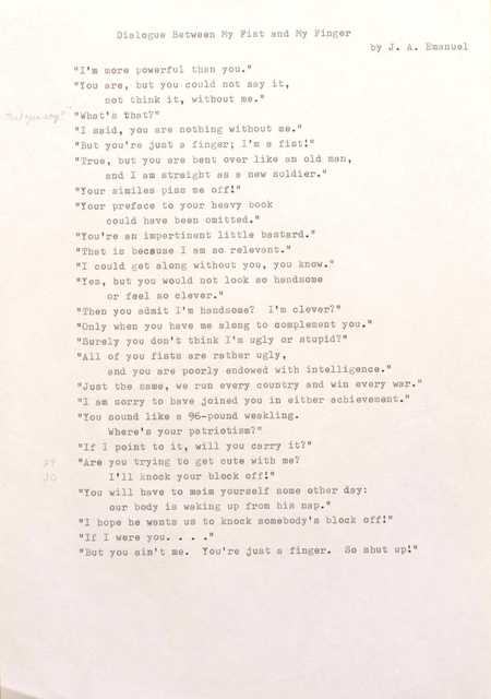 "Dialogue Between My Fist and My Finger  by J. A. Emanuel ""I' m more powerful than you."" ""You are, but you could not say it,  not think it, without me."" ""What's that?"" ""I said, you are nothing without me."" ""But you're just a finger; I'm a fist!"" ""True, but you are bent over like an old man,  and I am straight as a new soldier."" ""Your similes piss me off!"" ""Your preface to your heavy book could have been omitted."" ""You're an impertinent little bastard.""  ""That is because I am so relevant."" ""I could get along without you, you know."" ""Yes, but you would not look so handsome  or feel so clever."" ""Then you admit I 'm handsome? I'm clever?"" ""Only when you have me along to complement you."" ""Surely you don't think I'm ugly or stupid?"" ""All of you fists are rather ugly, and you are poorly endowed with intelligence."" ""Just the same, we run every country and win every war."" ""I am sorry to have joined you in either achievement."" ""You sound like a 96—pound weakling. Where's your patriotism?"" ""If 1 point to it, will you carry it?"" ""Are you trying to get cute with me?"" I'll knock your block off!"" ""You will have to maim yourself some other day: our body is waking up from his nap."" ""I hope he wants us to knock somebody's block off!"" ""If I were you....""   ""But you ain't me. You're just a finger. So shut up!"" "