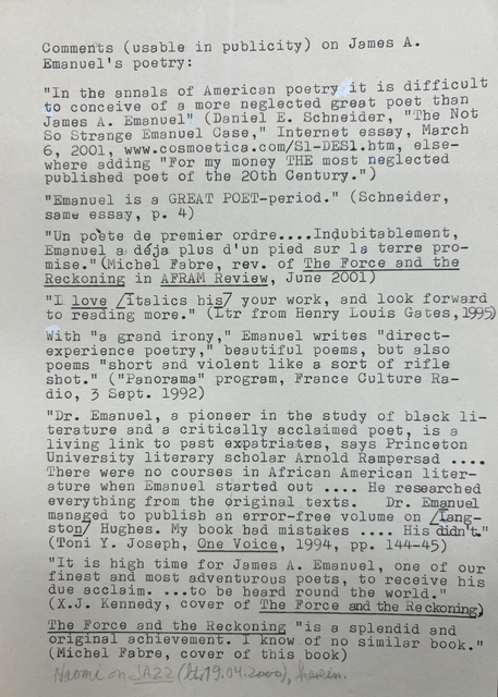 Comments (usable in publicity) on James A.
Emanuel’s poetry: 

“In the annals of American poetry it is difficult
to conceive of a more neglected great poet than
James A. Emanuel” (Daniel E. Scheider, “The Not
So Strange Emanuel Case,” Internet essay, March 
6, 2001, www. Cosmoetica.com/S1-DES1.htm, else-
where adding “for my money THE most neglected
published poet of the 20th Century.”

“Emanuel is a GREAT POET-period.” (Schneider,
same essay, p. 4)

“Un poète de premier order ....Indubitablement,
Emanuel a dèja plus d’un pied sur la terre -pro-
Mise.” (Michel Fabre, rev. of The Force and the
Reckoning in AFRAM Review, June 2001)

“I love [italics his] your work, and look forward
to reading more.” (Ltr from Henry Louis Gates, 1995)

With “a grand irony,” Emanual writes “direct-
experience poetry,” beautiful poems, but also
poems “short and violent like sort of a rifle
shot.” (“Panorama” program, France Culture Ra-
dio, 3 Sept. 1992)

“Dr. Emanuel, a pioneer in the study of black li-
terature and a critically acclaimed poet, is a 
living link to past expatriates, says Princeton
University literary scholar Arnold Rampersad .... 
There were no courses in African American liter-
ature when Emanuel started out .... He researched
everything from the original texts.  Dr. Emanuel
managed to publish an error-free volume on [Lang-
ston] Hughes. My book had mistakes .... His didn’t.”
(Toni Y. Joseph, One Voice, 1994, pp. 144-45)

“It is high time for James A. Emanuel, one of our
finest and most adventurous poets, to receive his
due acclaim. ... to be heard round the world.”
(X.J. Kennedy, cover of The Force and the Reckoning.)

The Force and the Reckoning “is splendid and
original achievement. I know of know similar book.”
(Michel Fabre, cover of this book)

Naomi on JAZZ (ltr 19.04.2000), herein.