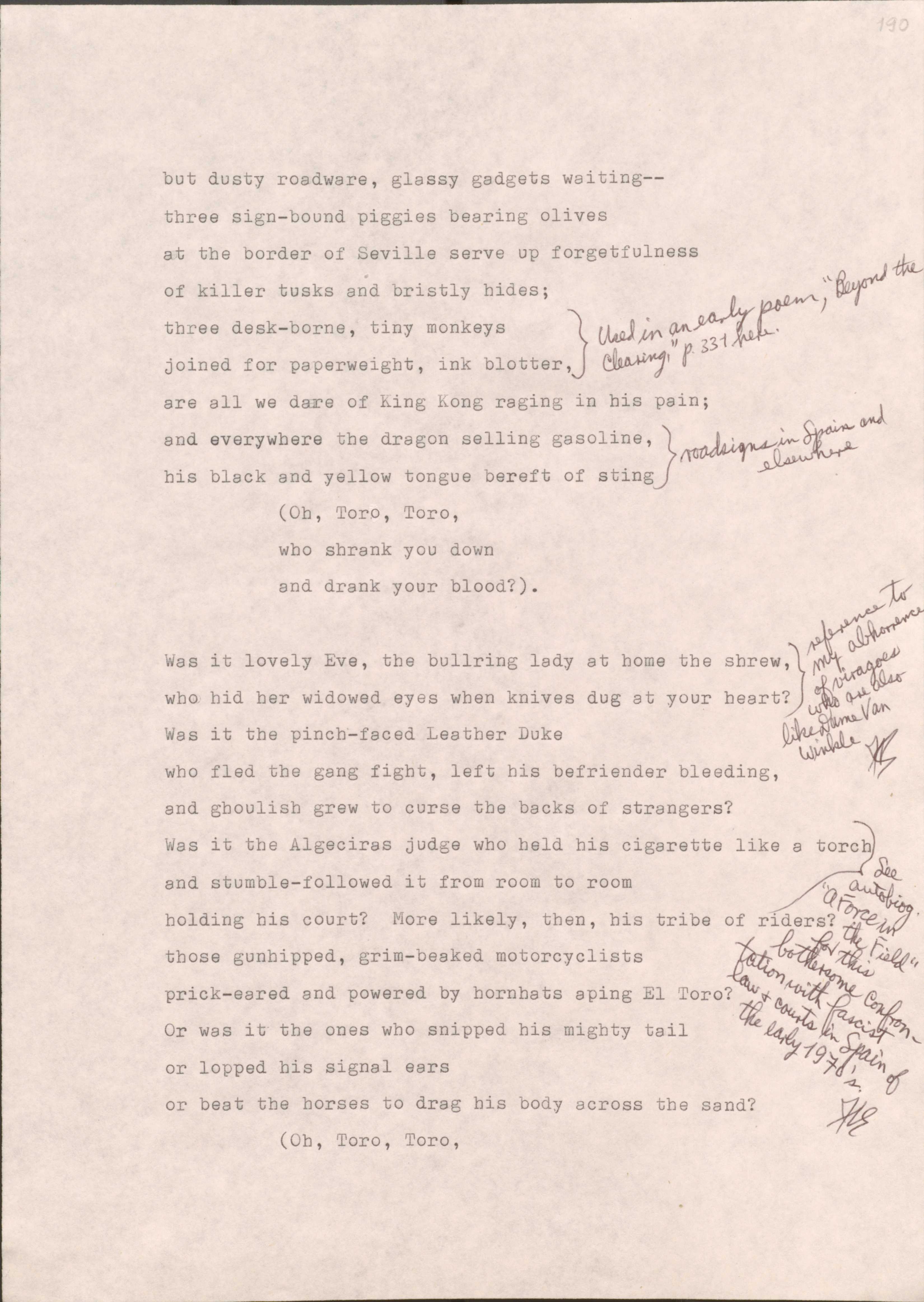 190

But dusty roadware, glassy gadgets waiting--
three sign-bound piggies bearing olives
at the border of Seville serve up forgetfulness
of killer tusks and bristly hides;
[*used in an early poem, “Beyond the Clearing”, p.331*]
three desk-borne, tiny monkeys
joined for paperweight, in blotter,
are all we dare of King Kong raging in his pain;
[*road signs in Span and elsewhere*]
and everywhere the dragon selling gasoline, 
his black and yellow tongue bereft of sting
  (Oh, Toro, Toro
  who shrank you down
  and drank your blood?).

[*Reference to my abhorrence of viragoes who are also like Dame Van Winkle.*]
Was it lovely Eve, the bullring lady at home the shrew,
who hid her widowed eyes when knives dug at your hearth?
Was it the pinch-faced Leather Duke
who fled the gang fight, left his befriender bleeding,
and ghoulish grew to curse the backs of strangers?
[*See autobiog “A Force in the Field” for this bothersome confrontation with fascist law and courts in Spain of the early 1970’s.*]
Was it the Algeciras judge who held his cigarette like a torch
and stumble-followed it from room to room
holding his court? More likely, then, his tribe of tribers?
those gunhipped, grim-beaked motorcyclists
prick-eared and powered by hornhats aping El Toro?
Or was it the ones who snipped his mighty tail
or lopped his signal ears
or beat the horses to drag his body across the sand?
  [Oh, Toro, Toro

